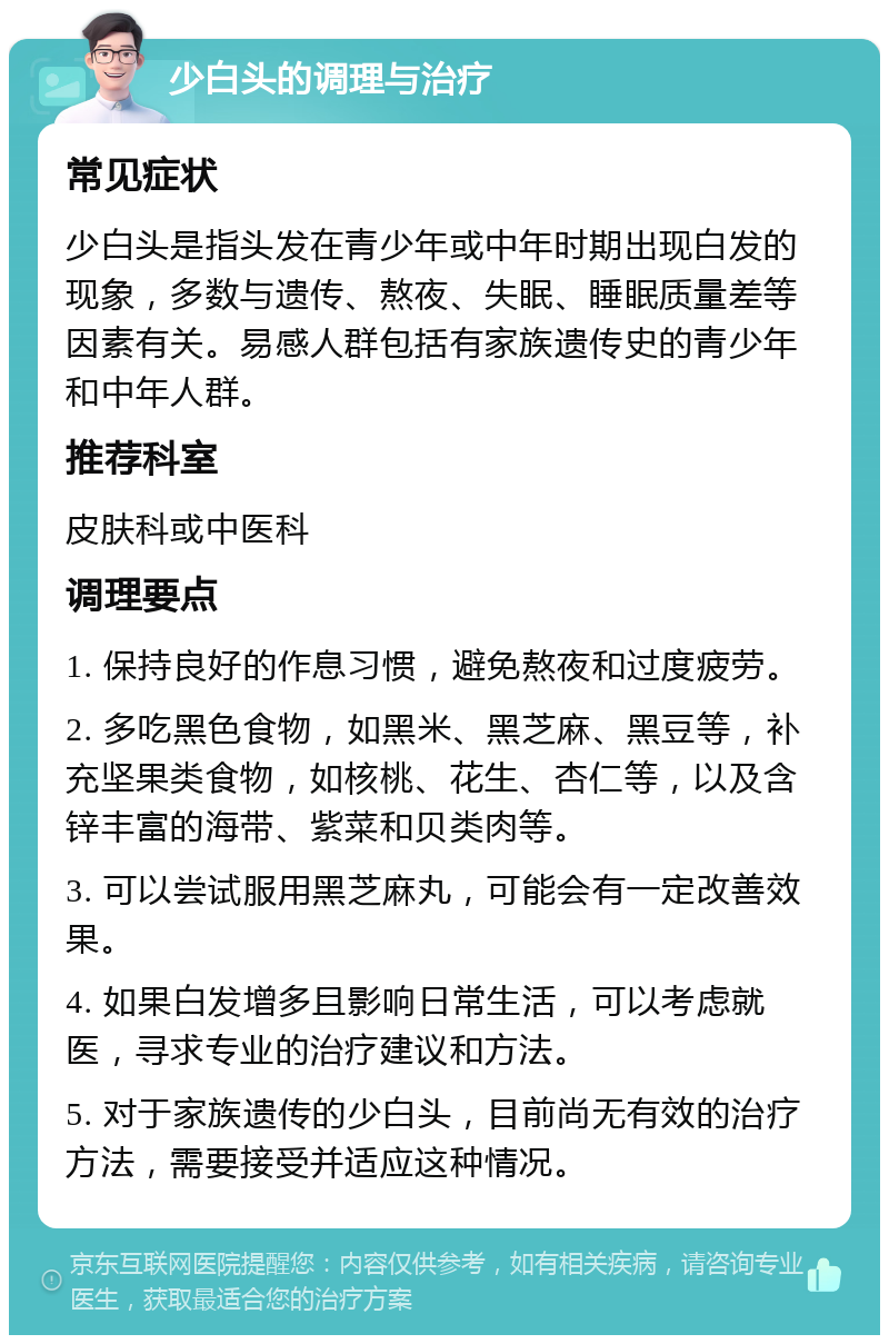 少白头的调理与治疗 常见症状 少白头是指头发在青少年或中年时期出现白发的现象，多数与遗传、熬夜、失眠、睡眠质量差等因素有关。易感人群包括有家族遗传史的青少年和中年人群。 推荐科室 皮肤科或中医科 调理要点 1. 保持良好的作息习惯，避免熬夜和过度疲劳。 2. 多吃黑色食物，如黑米、黑芝麻、黑豆等，补充坚果类食物，如核桃、花生、杏仁等，以及含锌丰富的海带、紫菜和贝类肉等。 3. 可以尝试服用黑芝麻丸，可能会有一定改善效果。 4. 如果白发增多且影响日常生活，可以考虑就医，寻求专业的治疗建议和方法。 5. 对于家族遗传的少白头，目前尚无有效的治疗方法，需要接受并适应这种情况。