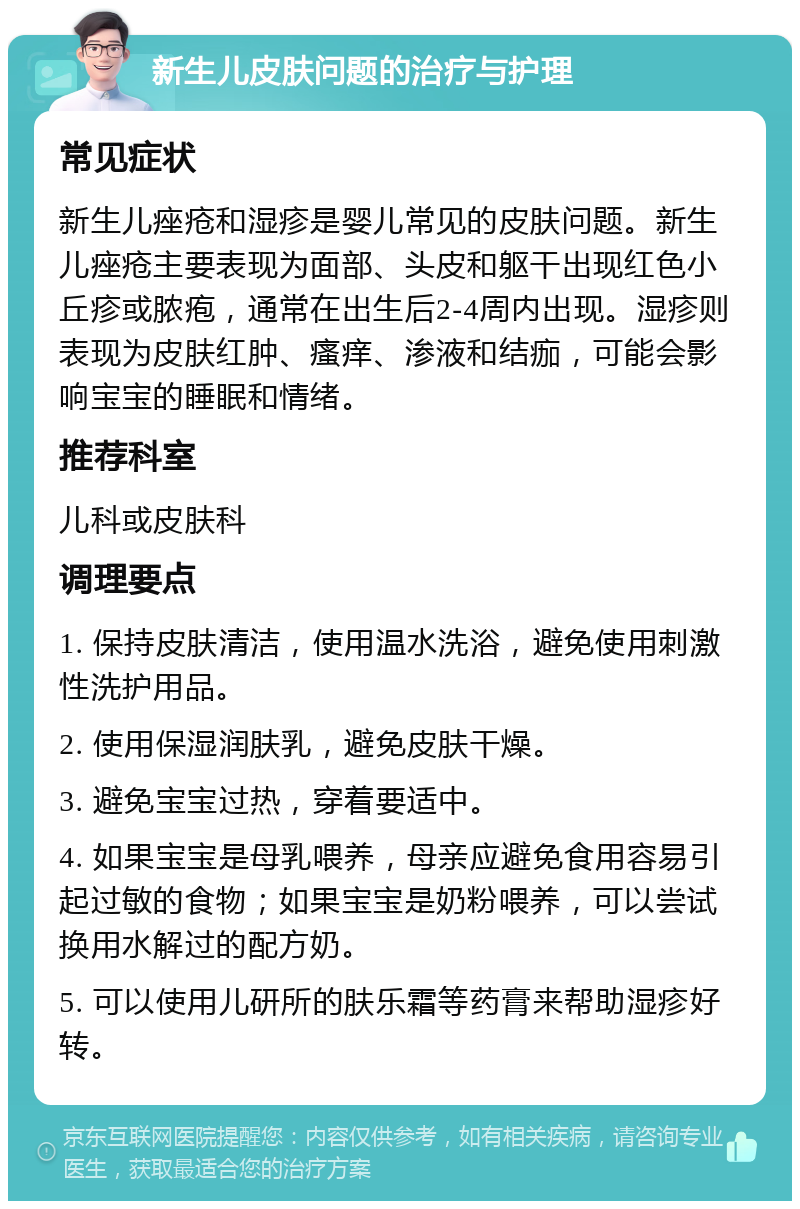 新生儿皮肤问题的治疗与护理 常见症状 新生儿痤疮和湿疹是婴儿常见的皮肤问题。新生儿痤疮主要表现为面部、头皮和躯干出现红色小丘疹或脓疱，通常在出生后2-4周内出现。湿疹则表现为皮肤红肿、瘙痒、渗液和结痂，可能会影响宝宝的睡眠和情绪。 推荐科室 儿科或皮肤科 调理要点 1. 保持皮肤清洁，使用温水洗浴，避免使用刺激性洗护用品。 2. 使用保湿润肤乳，避免皮肤干燥。 3. 避免宝宝过热，穿着要适中。 4. 如果宝宝是母乳喂养，母亲应避免食用容易引起过敏的食物；如果宝宝是奶粉喂养，可以尝试换用水解过的配方奶。 5. 可以使用儿研所的肤乐霜等药膏来帮助湿疹好转。