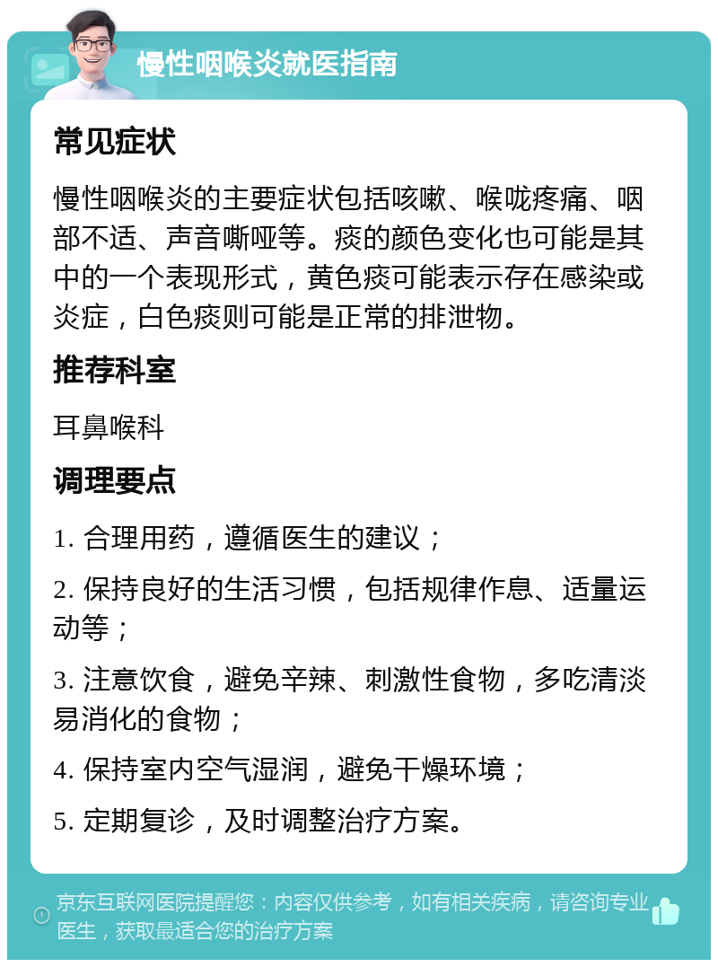 慢性咽喉炎就医指南 常见症状 慢性咽喉炎的主要症状包括咳嗽、喉咙疼痛、咽部不适、声音嘶哑等。痰的颜色变化也可能是其中的一个表现形式，黄色痰可能表示存在感染或炎症，白色痰则可能是正常的排泄物。 推荐科室 耳鼻喉科 调理要点 1. 合理用药，遵循医生的建议； 2. 保持良好的生活习惯，包括规律作息、适量运动等； 3. 注意饮食，避免辛辣、刺激性食物，多吃清淡易消化的食物； 4. 保持室内空气湿润，避免干燥环境； 5. 定期复诊，及时调整治疗方案。