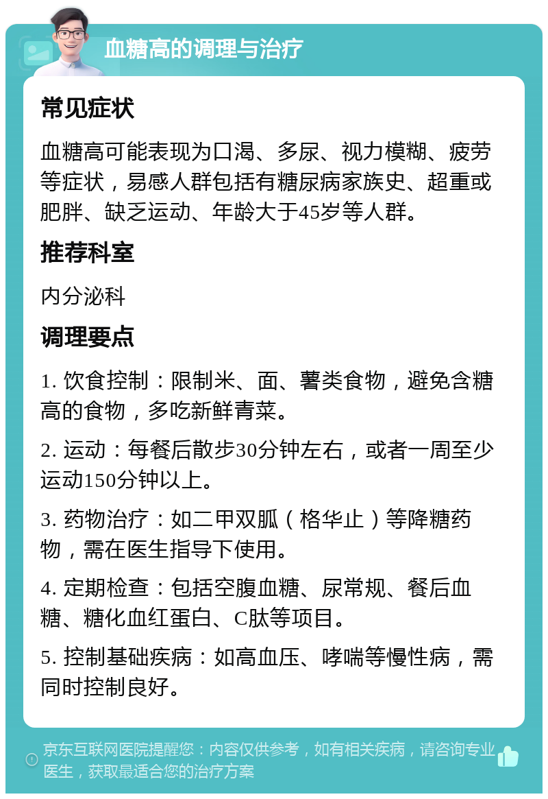 血糖高的调理与治疗 常见症状 血糖高可能表现为口渴、多尿、视力模糊、疲劳等症状，易感人群包括有糖尿病家族史、超重或肥胖、缺乏运动、年龄大于45岁等人群。 推荐科室 内分泌科 调理要点 1. 饮食控制：限制米、面、薯类食物，避免含糖高的食物，多吃新鲜青菜。 2. 运动：每餐后散步30分钟左右，或者一周至少运动150分钟以上。 3. 药物治疗：如二甲双胍（格华止）等降糖药物，需在医生指导下使用。 4. 定期检查：包括空腹血糖、尿常规、餐后血糖、糖化血红蛋白、C肽等项目。 5. 控制基础疾病：如高血压、哮喘等慢性病，需同时控制良好。