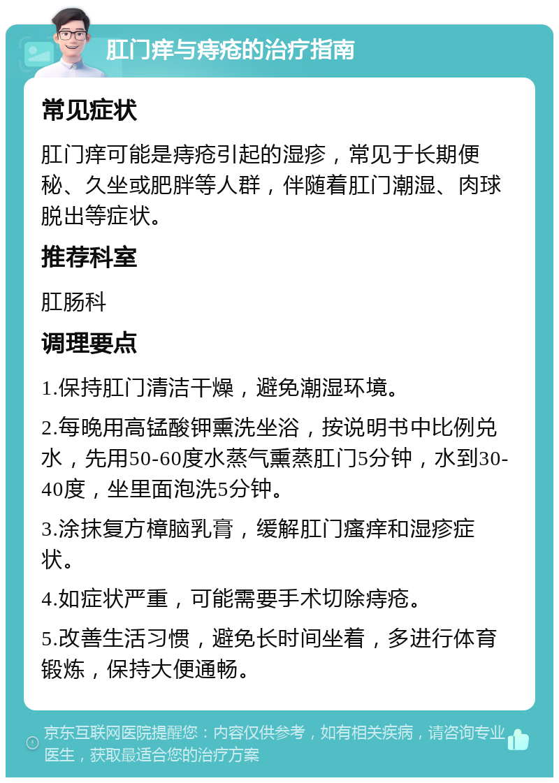 肛门痒与痔疮的治疗指南 常见症状 肛门痒可能是痔疮引起的湿疹，常见于长期便秘、久坐或肥胖等人群，伴随着肛门潮湿、肉球脱出等症状。 推荐科室 肛肠科 调理要点 1.保持肛门清洁干燥，避免潮湿环境。 2.每晚用高锰酸钾熏洗坐浴，按说明书中比例兑水，先用50-60度水蒸气熏蒸肛门5分钟，水到30-40度，坐里面泡洗5分钟。 3.涂抹复方樟脑乳膏，缓解肛门瘙痒和湿疹症状。 4.如症状严重，可能需要手术切除痔疮。 5.改善生活习惯，避免长时间坐着，多进行体育锻炼，保持大便通畅。