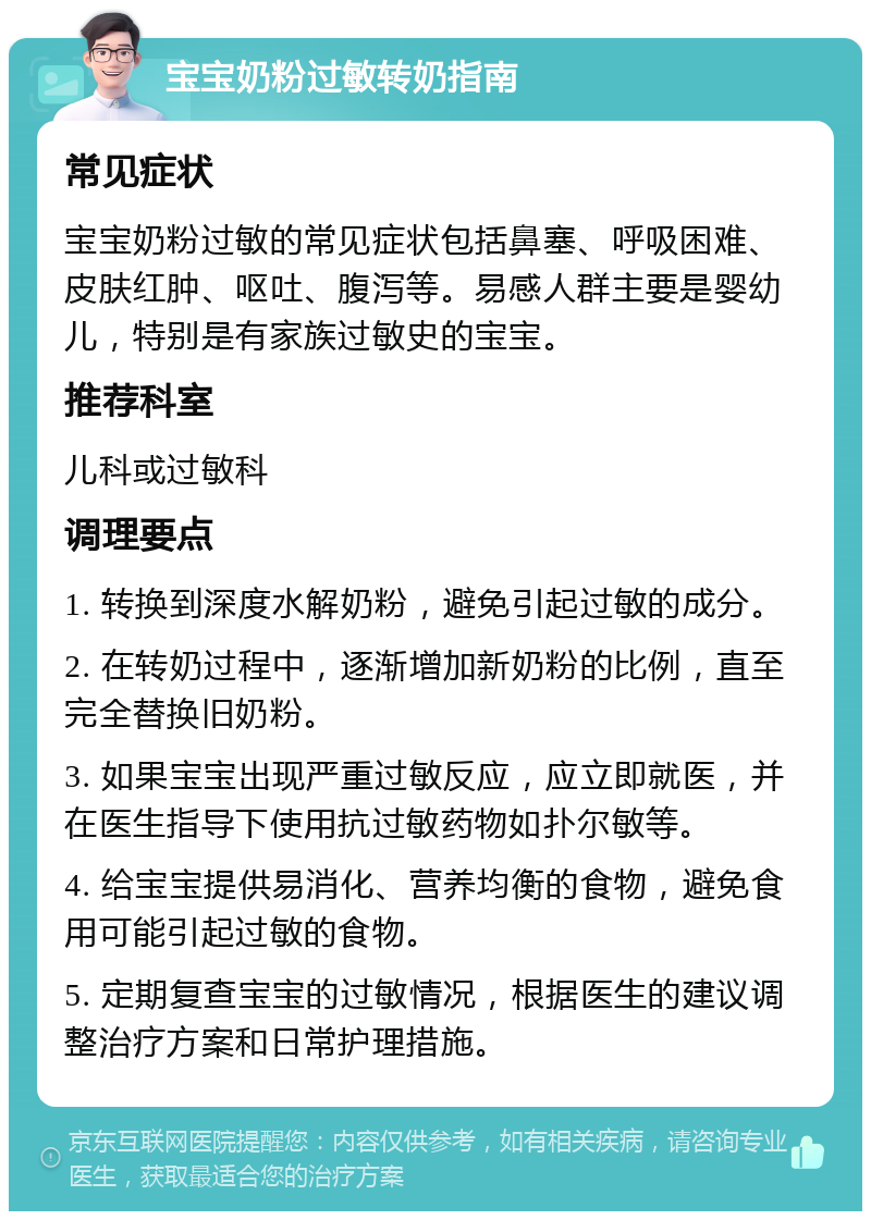 宝宝奶粉过敏转奶指南 常见症状 宝宝奶粉过敏的常见症状包括鼻塞、呼吸困难、皮肤红肿、呕吐、腹泻等。易感人群主要是婴幼儿，特别是有家族过敏史的宝宝。 推荐科室 儿科或过敏科 调理要点 1. 转换到深度水解奶粉，避免引起过敏的成分。 2. 在转奶过程中，逐渐增加新奶粉的比例，直至完全替换旧奶粉。 3. 如果宝宝出现严重过敏反应，应立即就医，并在医生指导下使用抗过敏药物如扑尔敏等。 4. 给宝宝提供易消化、营养均衡的食物，避免食用可能引起过敏的食物。 5. 定期复查宝宝的过敏情况，根据医生的建议调整治疗方案和日常护理措施。