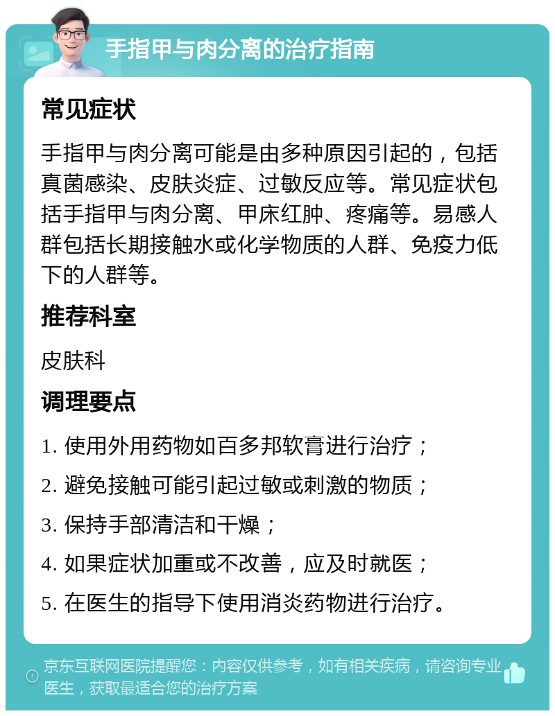 手指甲与肉分离的治疗指南 常见症状 手指甲与肉分离可能是由多种原因引起的，包括真菌感染、皮肤炎症、过敏反应等。常见症状包括手指甲与肉分离、甲床红肿、疼痛等。易感人群包括长期接触水或化学物质的人群、免疫力低下的人群等。 推荐科室 皮肤科 调理要点 1. 使用外用药物如百多邦软膏进行治疗； 2. 避免接触可能引起过敏或刺激的物质； 3. 保持手部清洁和干燥； 4. 如果症状加重或不改善，应及时就医； 5. 在医生的指导下使用消炎药物进行治疗。