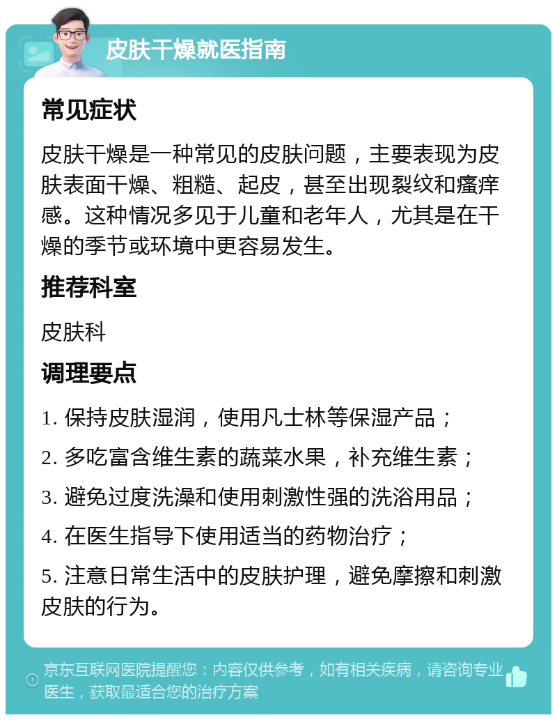 皮肤干燥就医指南 常见症状 皮肤干燥是一种常见的皮肤问题，主要表现为皮肤表面干燥、粗糙、起皮，甚至出现裂纹和瘙痒感。这种情况多见于儿童和老年人，尤其是在干燥的季节或环境中更容易发生。 推荐科室 皮肤科 调理要点 1. 保持皮肤湿润，使用凡士林等保湿产品； 2. 多吃富含维生素的蔬菜水果，补充维生素； 3. 避免过度洗澡和使用刺激性强的洗浴用品； 4. 在医生指导下使用适当的药物治疗； 5. 注意日常生活中的皮肤护理，避免摩擦和刺激皮肤的行为。