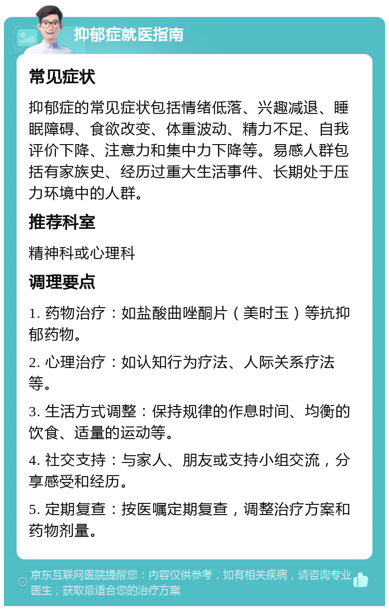 抑郁症就医指南 常见症状 抑郁症的常见症状包括情绪低落、兴趣减退、睡眠障碍、食欲改变、体重波动、精力不足、自我评价下降、注意力和集中力下降等。易感人群包括有家族史、经历过重大生活事件、长期处于压力环境中的人群。 推荐科室 精神科或心理科 调理要点 1. 药物治疗：如盐酸曲唑酮片（美时玉）等抗抑郁药物。 2. 心理治疗：如认知行为疗法、人际关系疗法等。 3. 生活方式调整：保持规律的作息时间、均衡的饮食、适量的运动等。 4. 社交支持：与家人、朋友或支持小组交流，分享感受和经历。 5. 定期复查：按医嘱定期复查，调整治疗方案和药物剂量。