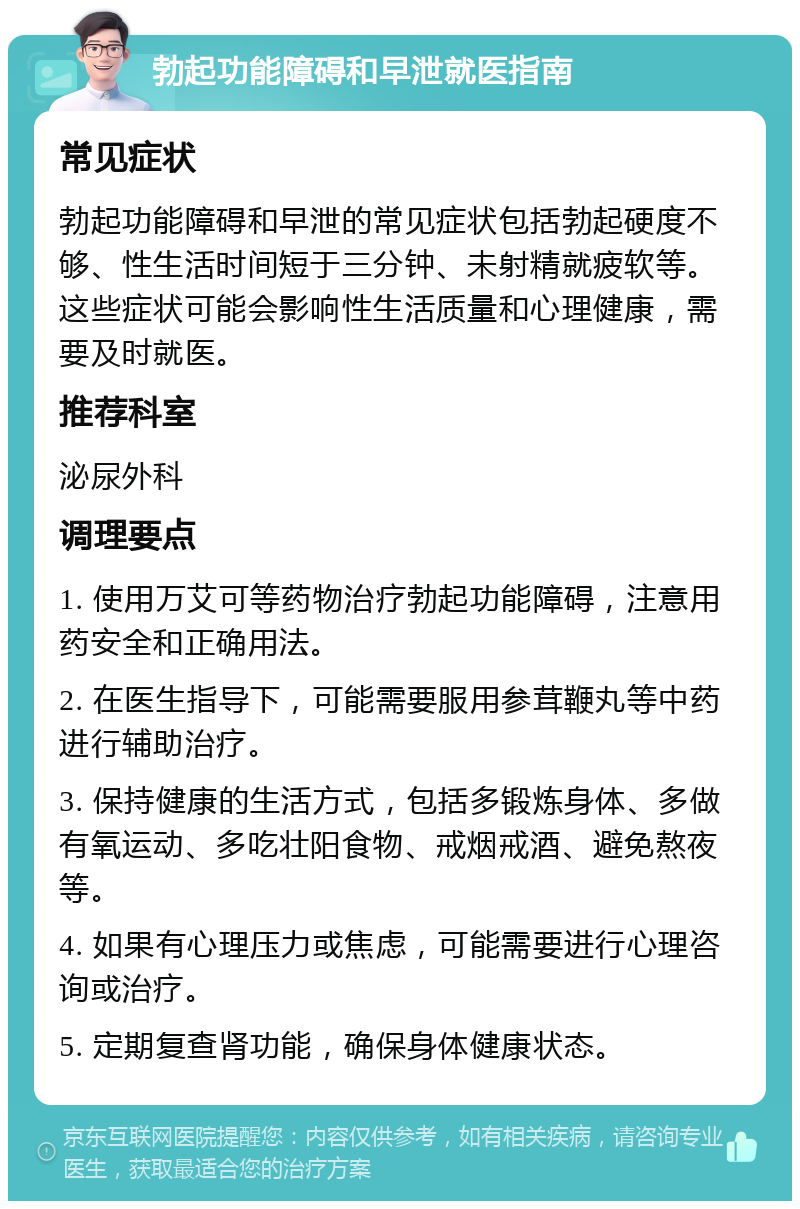 勃起功能障碍和早泄就医指南 常见症状 勃起功能障碍和早泄的常见症状包括勃起硬度不够、性生活时间短于三分钟、未射精就疲软等。这些症状可能会影响性生活质量和心理健康，需要及时就医。 推荐科室 泌尿外科 调理要点 1. 使用万艾可等药物治疗勃起功能障碍，注意用药安全和正确用法。 2. 在医生指导下，可能需要服用参茸鞭丸等中药进行辅助治疗。 3. 保持健康的生活方式，包括多锻炼身体、多做有氧运动、多吃壮阳食物、戒烟戒酒、避免熬夜等。 4. 如果有心理压力或焦虑，可能需要进行心理咨询或治疗。 5. 定期复查肾功能，确保身体健康状态。