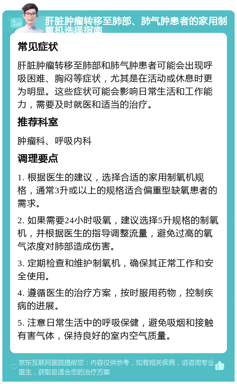 肝脏肿瘤转移至肺部、肺气肿患者的家用制氧机选择指南 常见症状 肝脏肿瘤转移至肺部和肺气肿患者可能会出现呼吸困难、胸闷等症状，尤其是在活动或休息时更为明显。这些症状可能会影响日常生活和工作能力，需要及时就医和适当的治疗。 推荐科室 肿瘤科、呼吸内科 调理要点 1. 根据医生的建议，选择合适的家用制氧机规格，通常3升或以上的规格适合偏重型缺氧患者的需求。 2. 如果需要24小时吸氧，建议选择5升规格的制氧机，并根据医生的指导调整流量，避免过高的氧气浓度对肺部造成伤害。 3. 定期检查和维护制氧机，确保其正常工作和安全使用。 4. 遵循医生的治疗方案，按时服用药物，控制疾病的进展。 5. 注意日常生活中的呼吸保健，避免吸烟和接触有害气体，保持良好的室内空气质量。