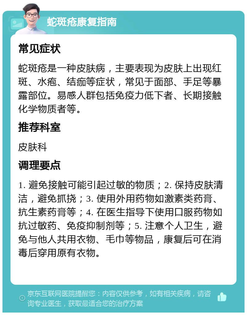 蛇斑疮康复指南 常见症状 蛇斑疮是一种皮肤病，主要表现为皮肤上出现红斑、水疱、结痂等症状，常见于面部、手足等暴露部位。易感人群包括免疫力低下者、长期接触化学物质者等。 推荐科室 皮肤科 调理要点 1. 避免接触可能引起过敏的物质；2. 保持皮肤清洁，避免抓挠；3. 使用外用药物如激素类药膏、抗生素药膏等；4. 在医生指导下使用口服药物如抗过敏药、免疫抑制剂等；5. 注意个人卫生，避免与他人共用衣物、毛巾等物品，康复后可在消毒后穿用原有衣物。