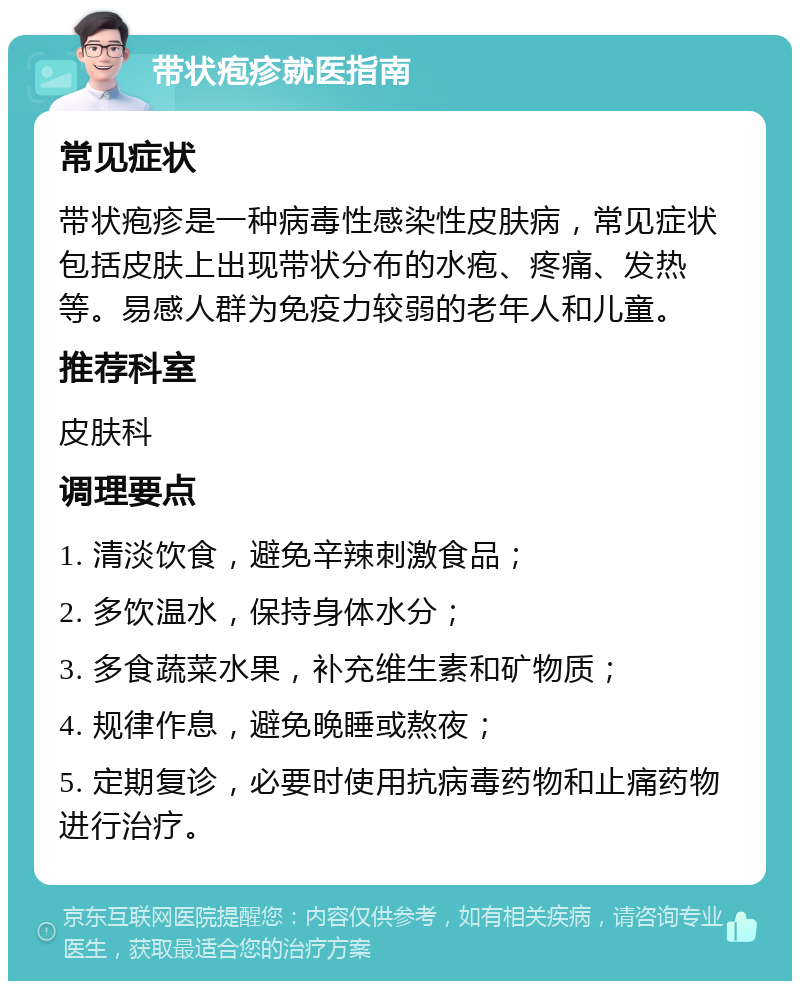 带状疱疹就医指南 常见症状 带状疱疹是一种病毒性感染性皮肤病，常见症状包括皮肤上出现带状分布的水疱、疼痛、发热等。易感人群为免疫力较弱的老年人和儿童。 推荐科室 皮肤科 调理要点 1. 清淡饮食，避免辛辣刺激食品； 2. 多饮温水，保持身体水分； 3. 多食蔬菜水果，补充维生素和矿物质； 4. 规律作息，避免晚睡或熬夜； 5. 定期复诊，必要时使用抗病毒药物和止痛药物进行治疗。