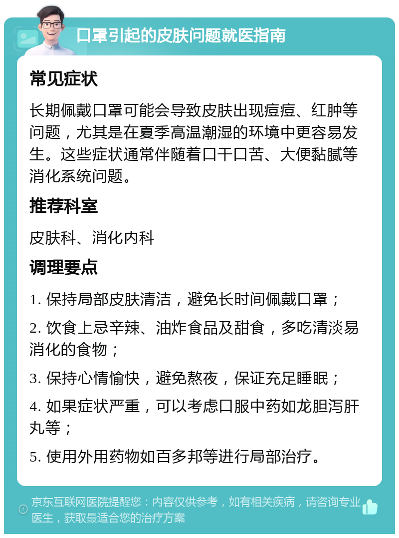 口罩引起的皮肤问题就医指南 常见症状 长期佩戴口罩可能会导致皮肤出现痘痘、红肿等问题，尤其是在夏季高温潮湿的环境中更容易发生。这些症状通常伴随着口干口苦、大便黏腻等消化系统问题。 推荐科室 皮肤科、消化内科 调理要点 1. 保持局部皮肤清洁，避免长时间佩戴口罩； 2. 饮食上忌辛辣、油炸食品及甜食，多吃清淡易消化的食物； 3. 保持心情愉快，避免熬夜，保证充足睡眠； 4. 如果症状严重，可以考虑口服中药如龙胆泻肝丸等； 5. 使用外用药物如百多邦等进行局部治疗。