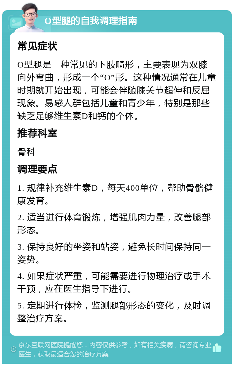 O型腿的自我调理指南 常见症状 O型腿是一种常见的下肢畸形，主要表现为双膝向外弯曲，形成一个“O”形。这种情况通常在儿童时期就开始出现，可能会伴随膝关节超伸和反屈现象。易感人群包括儿童和青少年，特别是那些缺乏足够维生素D和钙的个体。 推荐科室 骨科 调理要点 1. 规律补充维生素D，每天400单位，帮助骨骼健康发育。 2. 适当进行体育锻炼，增强肌肉力量，改善腿部形态。 3. 保持良好的坐姿和站姿，避免长时间保持同一姿势。 4. 如果症状严重，可能需要进行物理治疗或手术干预，应在医生指导下进行。 5. 定期进行体检，监测腿部形态的变化，及时调整治疗方案。