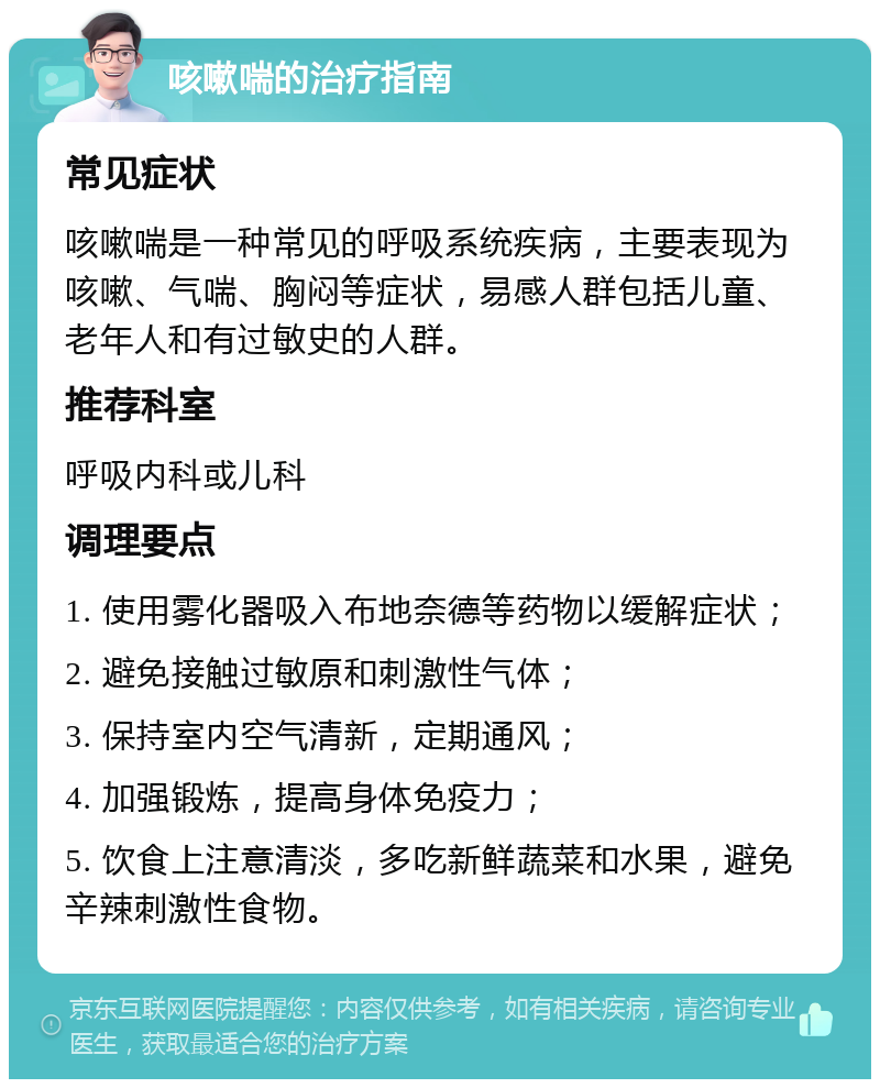 咳嗽喘的治疗指南 常见症状 咳嗽喘是一种常见的呼吸系统疾病，主要表现为咳嗽、气喘、胸闷等症状，易感人群包括儿童、老年人和有过敏史的人群。 推荐科室 呼吸内科或儿科 调理要点 1. 使用雾化器吸入布地奈德等药物以缓解症状； 2. 避免接触过敏原和刺激性气体； 3. 保持室内空气清新，定期通风； 4. 加强锻炼，提高身体免疫力； 5. 饮食上注意清淡，多吃新鲜蔬菜和水果，避免辛辣刺激性食物。