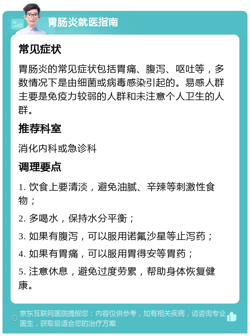 胃肠炎就医指南 常见症状 胃肠炎的常见症状包括胃痛、腹泻、呕吐等，多数情况下是由细菌或病毒感染引起的。易感人群主要是免疫力较弱的人群和未注意个人卫生的人群。 推荐科室 消化内科或急诊科 调理要点 1. 饮食上要清淡，避免油腻、辛辣等刺激性食物； 2. 多喝水，保持水分平衡； 3. 如果有腹泻，可以服用诺氟沙星等止泻药； 4. 如果有胃痛，可以服用胃得安等胃药； 5. 注意休息，避免过度劳累，帮助身体恢复健康。