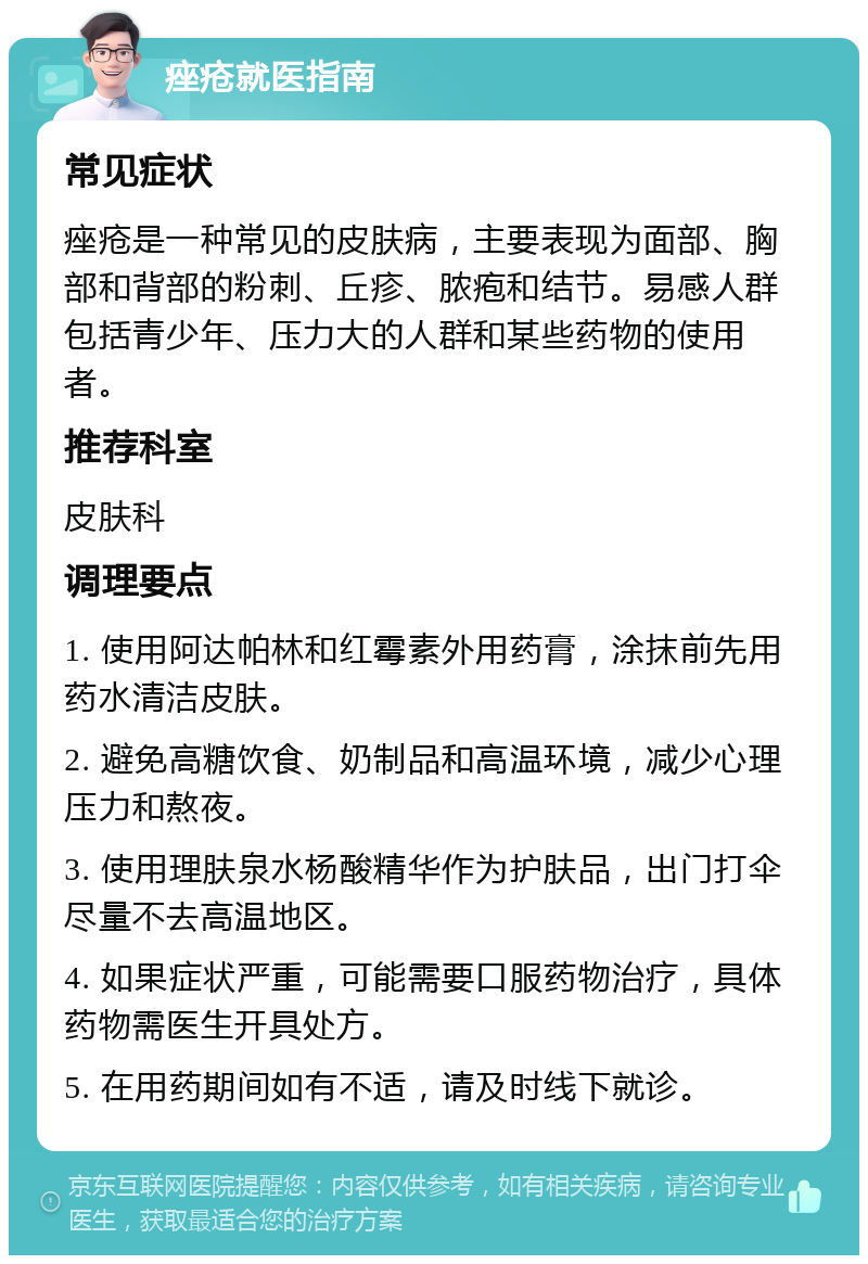 痤疮就医指南 常见症状 痤疮是一种常见的皮肤病，主要表现为面部、胸部和背部的粉刺、丘疹、脓疱和结节。易感人群包括青少年、压力大的人群和某些药物的使用者。 推荐科室 皮肤科 调理要点 1. 使用阿达帕林和红霉素外用药膏，涂抹前先用药水清洁皮肤。 2. 避免高糖饮食、奶制品和高温环境，减少心理压力和熬夜。 3. 使用理肤泉水杨酸精华作为护肤品，出门打伞尽量不去高温地区。 4. 如果症状严重，可能需要口服药物治疗，具体药物需医生开具处方。 5. 在用药期间如有不适，请及时线下就诊。