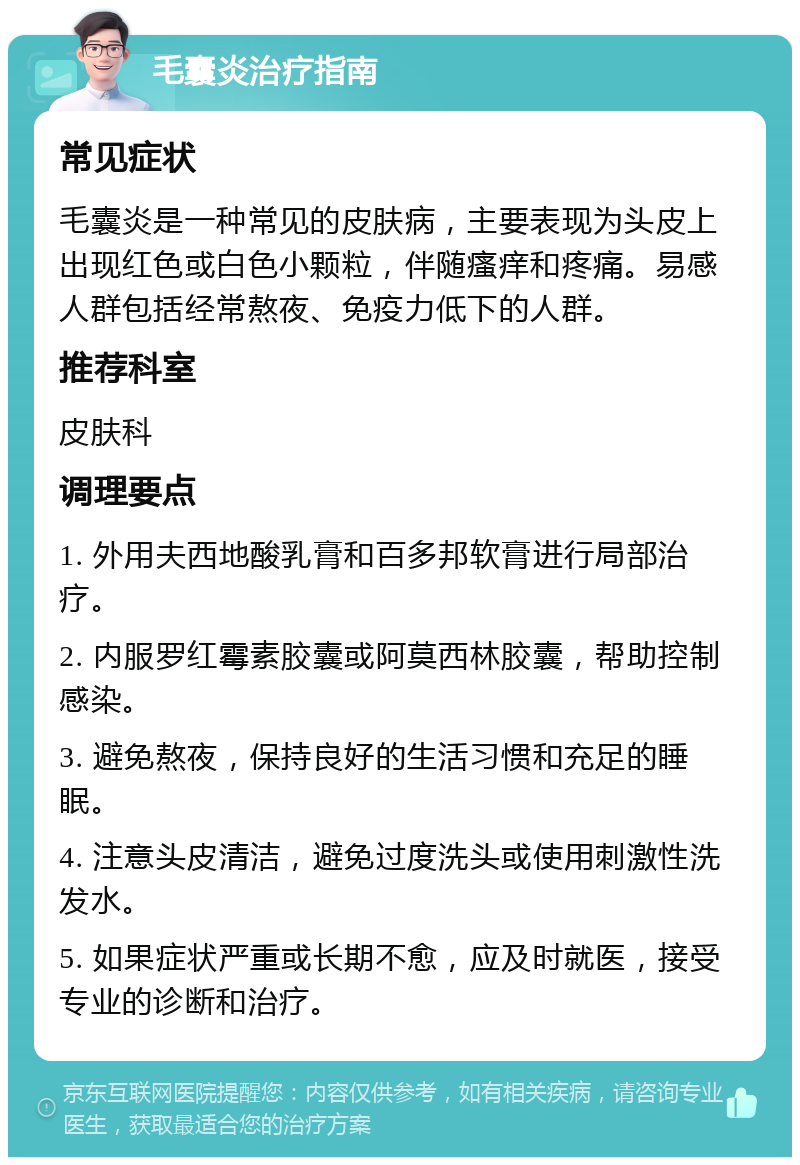 毛囊炎治疗指南 常见症状 毛囊炎是一种常见的皮肤病，主要表现为头皮上出现红色或白色小颗粒，伴随瘙痒和疼痛。易感人群包括经常熬夜、免疫力低下的人群。 推荐科室 皮肤科 调理要点 1. 外用夫西地酸乳膏和百多邦软膏进行局部治疗。 2. 内服罗红霉素胶囊或阿莫西林胶囊，帮助控制感染。 3. 避免熬夜，保持良好的生活习惯和充足的睡眠。 4. 注意头皮清洁，避免过度洗头或使用刺激性洗发水。 5. 如果症状严重或长期不愈，应及时就医，接受专业的诊断和治疗。