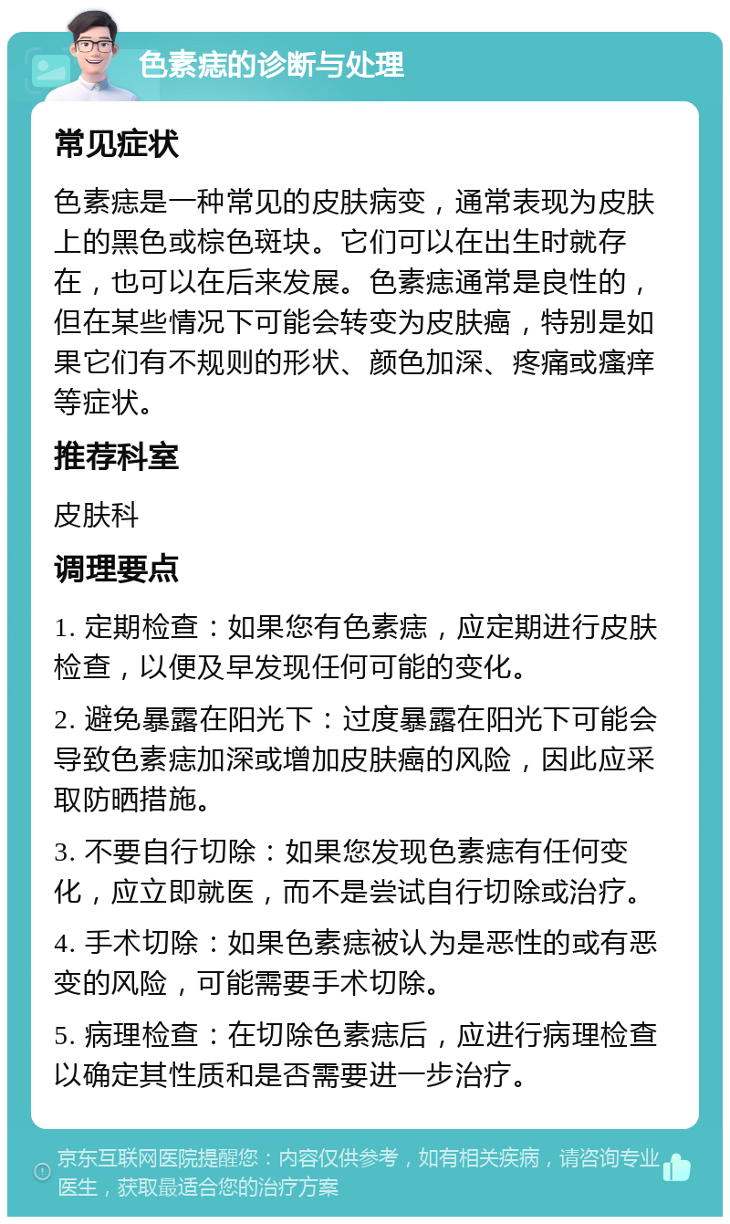 色素痣的诊断与处理 常见症状 色素痣是一种常见的皮肤病变，通常表现为皮肤上的黑色或棕色斑块。它们可以在出生时就存在，也可以在后来发展。色素痣通常是良性的，但在某些情况下可能会转变为皮肤癌，特别是如果它们有不规则的形状、颜色加深、疼痛或瘙痒等症状。 推荐科室 皮肤科 调理要点 1. 定期检查：如果您有色素痣，应定期进行皮肤检查，以便及早发现任何可能的变化。 2. 避免暴露在阳光下：过度暴露在阳光下可能会导致色素痣加深或增加皮肤癌的风险，因此应采取防晒措施。 3. 不要自行切除：如果您发现色素痣有任何变化，应立即就医，而不是尝试自行切除或治疗。 4. 手术切除：如果色素痣被认为是恶性的或有恶变的风险，可能需要手术切除。 5. 病理检查：在切除色素痣后，应进行病理检查以确定其性质和是否需要进一步治疗。