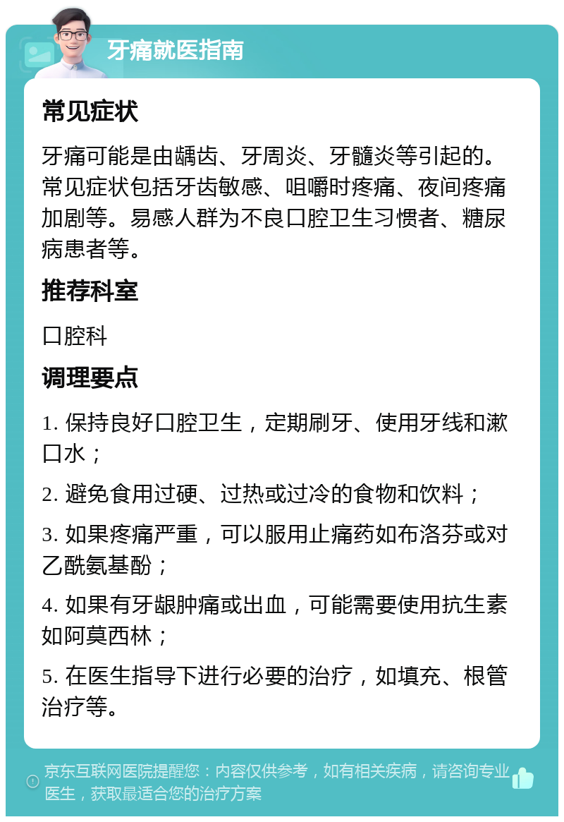 牙痛就医指南 常见症状 牙痛可能是由龋齿、牙周炎、牙髓炎等引起的。常见症状包括牙齿敏感、咀嚼时疼痛、夜间疼痛加剧等。易感人群为不良口腔卫生习惯者、糖尿病患者等。 推荐科室 口腔科 调理要点 1. 保持良好口腔卫生，定期刷牙、使用牙线和漱口水； 2. 避免食用过硬、过热或过冷的食物和饮料； 3. 如果疼痛严重，可以服用止痛药如布洛芬或对乙酰氨基酚； 4. 如果有牙龈肿痛或出血，可能需要使用抗生素如阿莫西林； 5. 在医生指导下进行必要的治疗，如填充、根管治疗等。