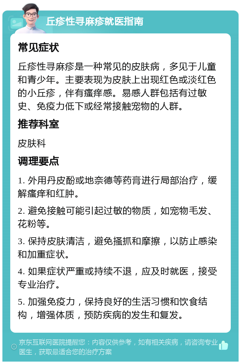 丘疹性寻麻疹就医指南 常见症状 丘疹性寻麻疹是一种常见的皮肤病，多见于儿童和青少年。主要表现为皮肤上出现红色或淡红色的小丘疹，伴有瘙痒感。易感人群包括有过敏史、免疫力低下或经常接触宠物的人群。 推荐科室 皮肤科 调理要点 1. 外用丹皮酚或地奈德等药膏进行局部治疗，缓解瘙痒和红肿。 2. 避免接触可能引起过敏的物质，如宠物毛发、花粉等。 3. 保持皮肤清洁，避免搔抓和摩擦，以防止感染和加重症状。 4. 如果症状严重或持续不退，应及时就医，接受专业治疗。 5. 加强免疫力，保持良好的生活习惯和饮食结构，增强体质，预防疾病的发生和复发。