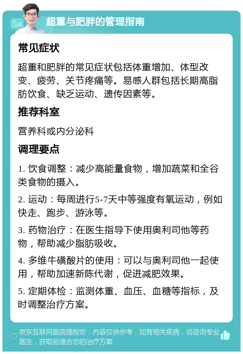 超重与肥胖的管理指南 常见症状 超重和肥胖的常见症状包括体重增加、体型改变、疲劳、关节疼痛等。易感人群包括长期高脂肪饮食、缺乏运动、遗传因素等。 推荐科室 营养科或内分泌科 调理要点 1. 饮食调整：减少高能量食物，增加蔬菜和全谷类食物的摄入。 2. 运动：每周进行5-7天中等强度有氧运动，例如快走、跑步、游泳等。 3. 药物治疗：在医生指导下使用奥利司他等药物，帮助减少脂肪吸收。 4. 多维牛磺酸片的使用：可以与奥利司他一起使用，帮助加速新陈代谢，促进减肥效果。 5. 定期体检：监测体重、血压、血糖等指标，及时调整治疗方案。