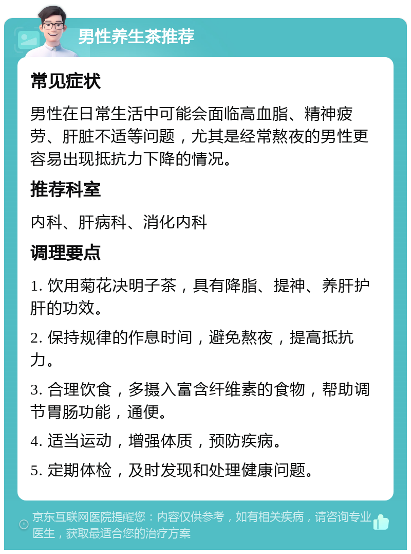 男性养生茶推荐 常见症状 男性在日常生活中可能会面临高血脂、精神疲劳、肝脏不适等问题，尤其是经常熬夜的男性更容易出现抵抗力下降的情况。 推荐科室 内科、肝病科、消化内科 调理要点 1. 饮用菊花决明子茶，具有降脂、提神、养肝护肝的功效。 2. 保持规律的作息时间，避免熬夜，提高抵抗力。 3. 合理饮食，多摄入富含纤维素的食物，帮助调节胃肠功能，通便。 4. 适当运动，增强体质，预防疾病。 5. 定期体检，及时发现和处理健康问题。