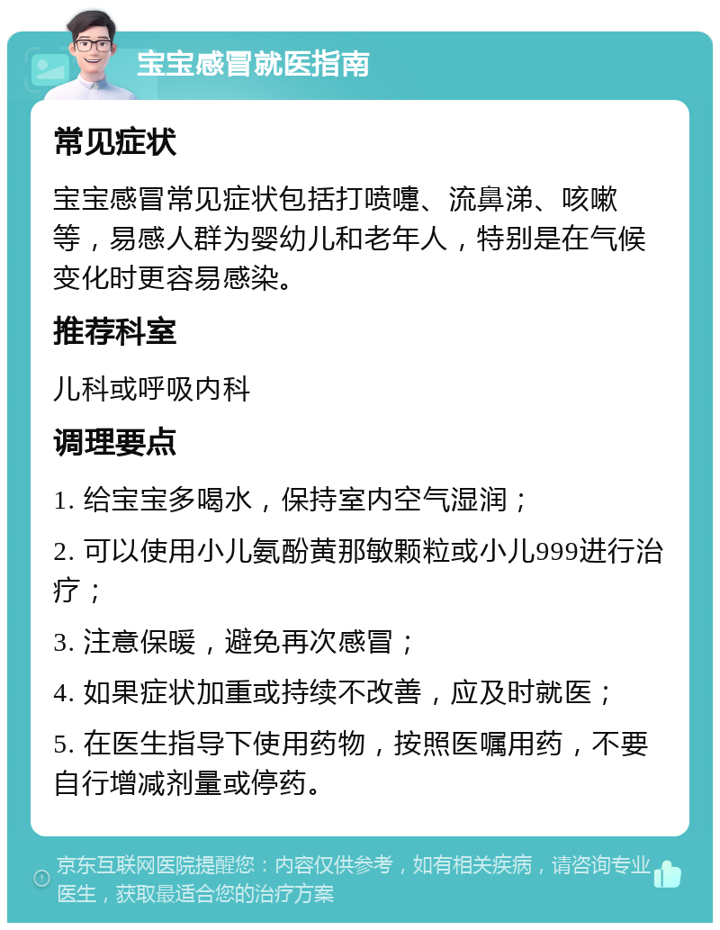 宝宝感冒就医指南 常见症状 宝宝感冒常见症状包括打喷嚏、流鼻涕、咳嗽等，易感人群为婴幼儿和老年人，特别是在气候变化时更容易感染。 推荐科室 儿科或呼吸内科 调理要点 1. 给宝宝多喝水，保持室内空气湿润； 2. 可以使用小儿氨酚黄那敏颗粒或小儿999进行治疗； 3. 注意保暖，避免再次感冒； 4. 如果症状加重或持续不改善，应及时就医； 5. 在医生指导下使用药物，按照医嘱用药，不要自行增减剂量或停药。