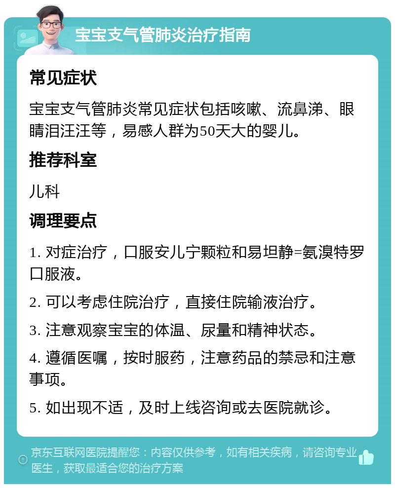 宝宝支气管肺炎治疗指南 常见症状 宝宝支气管肺炎常见症状包括咳嗽、流鼻涕、眼睛泪汪汪等，易感人群为50天大的婴儿。 推荐科室 儿科 调理要点 1. 对症治疗，口服安儿宁颗粒和易坦静=氨溴特罗口服液。 2. 可以考虑住院治疗，直接住院输液治疗。 3. 注意观察宝宝的体温、尿量和精神状态。 4. 遵循医嘱，按时服药，注意药品的禁忌和注意事项。 5. 如出现不适，及时上线咨询或去医院就诊。