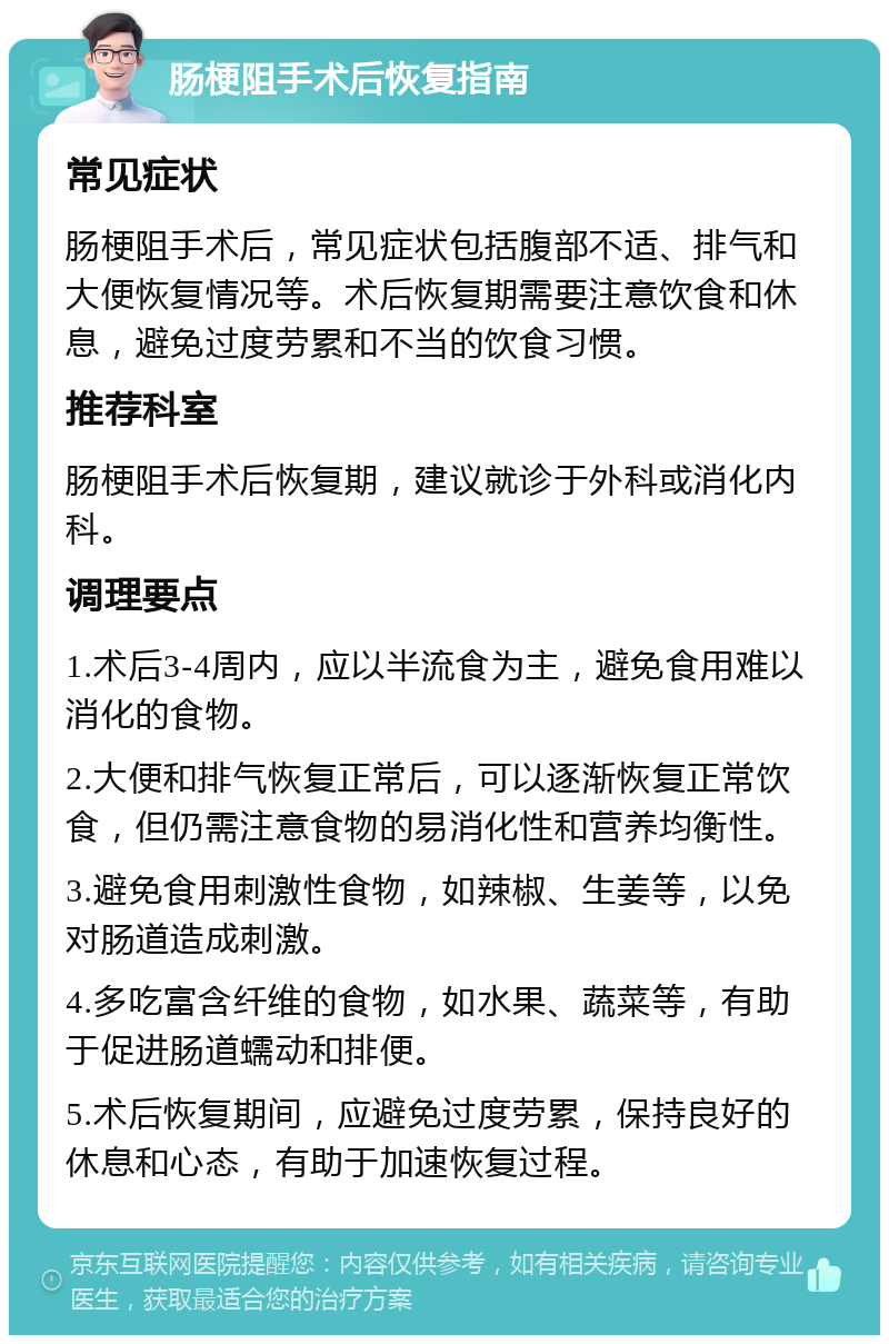 肠梗阻手术后恢复指南 常见症状 肠梗阻手术后，常见症状包括腹部不适、排气和大便恢复情况等。术后恢复期需要注意饮食和休息，避免过度劳累和不当的饮食习惯。 推荐科室 肠梗阻手术后恢复期，建议就诊于外科或消化内科。 调理要点 1.术后3-4周内，应以半流食为主，避免食用难以消化的食物。 2.大便和排气恢复正常后，可以逐渐恢复正常饮食，但仍需注意食物的易消化性和营养均衡性。 3.避免食用刺激性食物，如辣椒、生姜等，以免对肠道造成刺激。 4.多吃富含纤维的食物，如水果、蔬菜等，有助于促进肠道蠕动和排便。 5.术后恢复期间，应避免过度劳累，保持良好的休息和心态，有助于加速恢复过程。