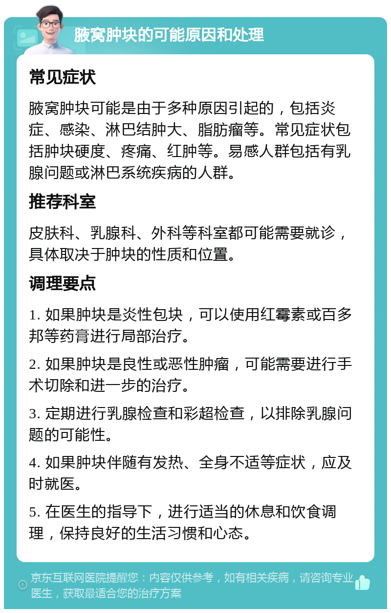 腋窝肿块的可能原因和处理 常见症状 腋窝肿块可能是由于多种原因引起的，包括炎症、感染、淋巴结肿大、脂肪瘤等。常见症状包括肿块硬度、疼痛、红肿等。易感人群包括有乳腺问题或淋巴系统疾病的人群。 推荐科室 皮肤科、乳腺科、外科等科室都可能需要就诊，具体取决于肿块的性质和位置。 调理要点 1. 如果肿块是炎性包块，可以使用红霉素或百多邦等药膏进行局部治疗。 2. 如果肿块是良性或恶性肿瘤，可能需要进行手术切除和进一步的治疗。 3. 定期进行乳腺检查和彩超检查，以排除乳腺问题的可能性。 4. 如果肿块伴随有发热、全身不适等症状，应及时就医。 5. 在医生的指导下，进行适当的休息和饮食调理，保持良好的生活习惯和心态。