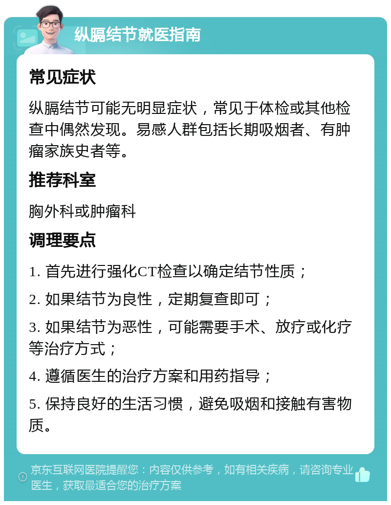 纵膈结节就医指南 常见症状 纵膈结节可能无明显症状，常见于体检或其他检查中偶然发现。易感人群包括长期吸烟者、有肿瘤家族史者等。 推荐科室 胸外科或肿瘤科 调理要点 1. 首先进行强化CT检查以确定结节性质； 2. 如果结节为良性，定期复查即可； 3. 如果结节为恶性，可能需要手术、放疗或化疗等治疗方式； 4. 遵循医生的治疗方案和用药指导； 5. 保持良好的生活习惯，避免吸烟和接触有害物质。