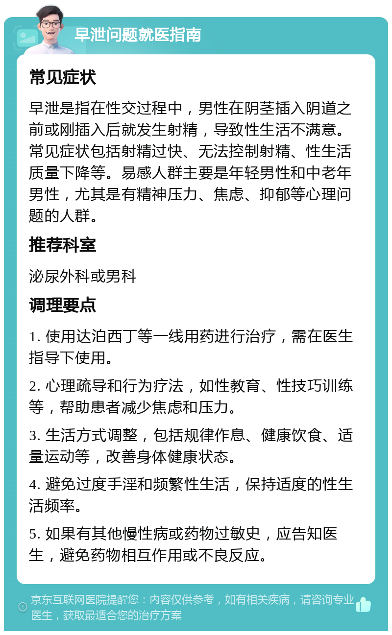 早泄问题就医指南 常见症状 早泄是指在性交过程中，男性在阴茎插入阴道之前或刚插入后就发生射精，导致性生活不满意。常见症状包括射精过快、无法控制射精、性生活质量下降等。易感人群主要是年轻男性和中老年男性，尤其是有精神压力、焦虑、抑郁等心理问题的人群。 推荐科室 泌尿外科或男科 调理要点 1. 使用达泊西丁等一线用药进行治疗，需在医生指导下使用。 2. 心理疏导和行为疗法，如性教育、性技巧训练等，帮助患者减少焦虑和压力。 3. 生活方式调整，包括规律作息、健康饮食、适量运动等，改善身体健康状态。 4. 避免过度手淫和频繁性生活，保持适度的性生活频率。 5. 如果有其他慢性病或药物过敏史，应告知医生，避免药物相互作用或不良反应。