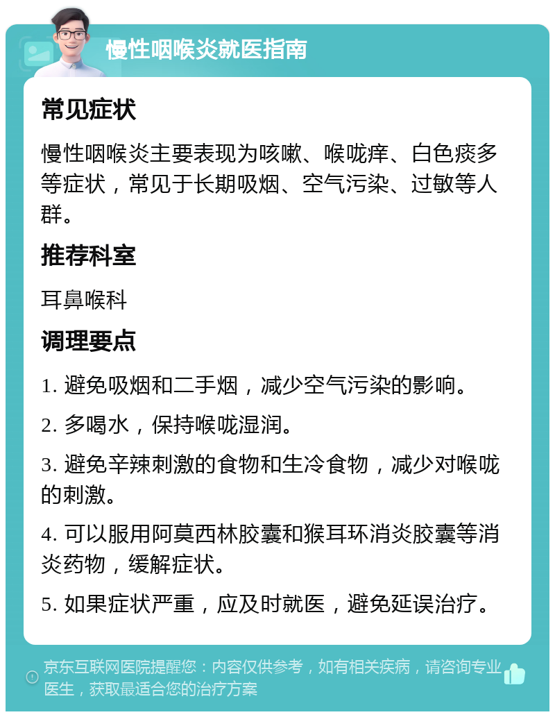 慢性咽喉炎就医指南 常见症状 慢性咽喉炎主要表现为咳嗽、喉咙痒、白色痰多等症状，常见于长期吸烟、空气污染、过敏等人群。 推荐科室 耳鼻喉科 调理要点 1. 避免吸烟和二手烟，减少空气污染的影响。 2. 多喝水，保持喉咙湿润。 3. 避免辛辣刺激的食物和生冷食物，减少对喉咙的刺激。 4. 可以服用阿莫西林胶囊和猴耳环消炎胶囊等消炎药物，缓解症状。 5. 如果症状严重，应及时就医，避免延误治疗。