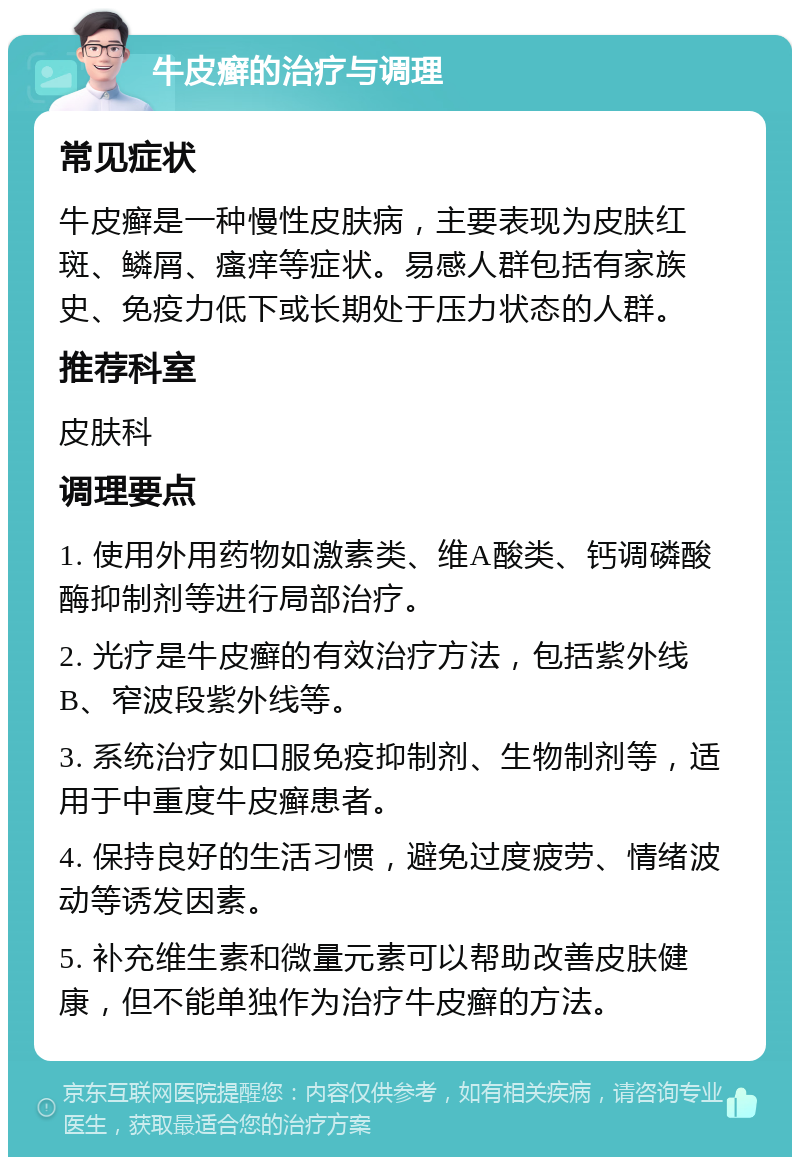 牛皮癣的治疗与调理 常见症状 牛皮癣是一种慢性皮肤病，主要表现为皮肤红斑、鳞屑、瘙痒等症状。易感人群包括有家族史、免疫力低下或长期处于压力状态的人群。 推荐科室 皮肤科 调理要点 1. 使用外用药物如激素类、维A酸类、钙调磷酸酶抑制剂等进行局部治疗。 2. 光疗是牛皮癣的有效治疗方法，包括紫外线B、窄波段紫外线等。 3. 系统治疗如口服免疫抑制剂、生物制剂等，适用于中重度牛皮癣患者。 4. 保持良好的生活习惯，避免过度疲劳、情绪波动等诱发因素。 5. 补充维生素和微量元素可以帮助改善皮肤健康，但不能单独作为治疗牛皮癣的方法。