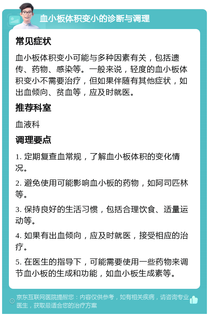 血小板体积变小的诊断与调理 常见症状 血小板体积变小可能与多种因素有关，包括遗传、药物、感染等。一般来说，轻度的血小板体积变小不需要治疗，但如果伴随有其他症状，如出血倾向、贫血等，应及时就医。 推荐科室 血液科 调理要点 1. 定期复查血常规，了解血小板体积的变化情况。 2. 避免使用可能影响血小板的药物，如阿司匹林等。 3. 保持良好的生活习惯，包括合理饮食、适量运动等。 4. 如果有出血倾向，应及时就医，接受相应的治疗。 5. 在医生的指导下，可能需要使用一些药物来调节血小板的生成和功能，如血小板生成素等。