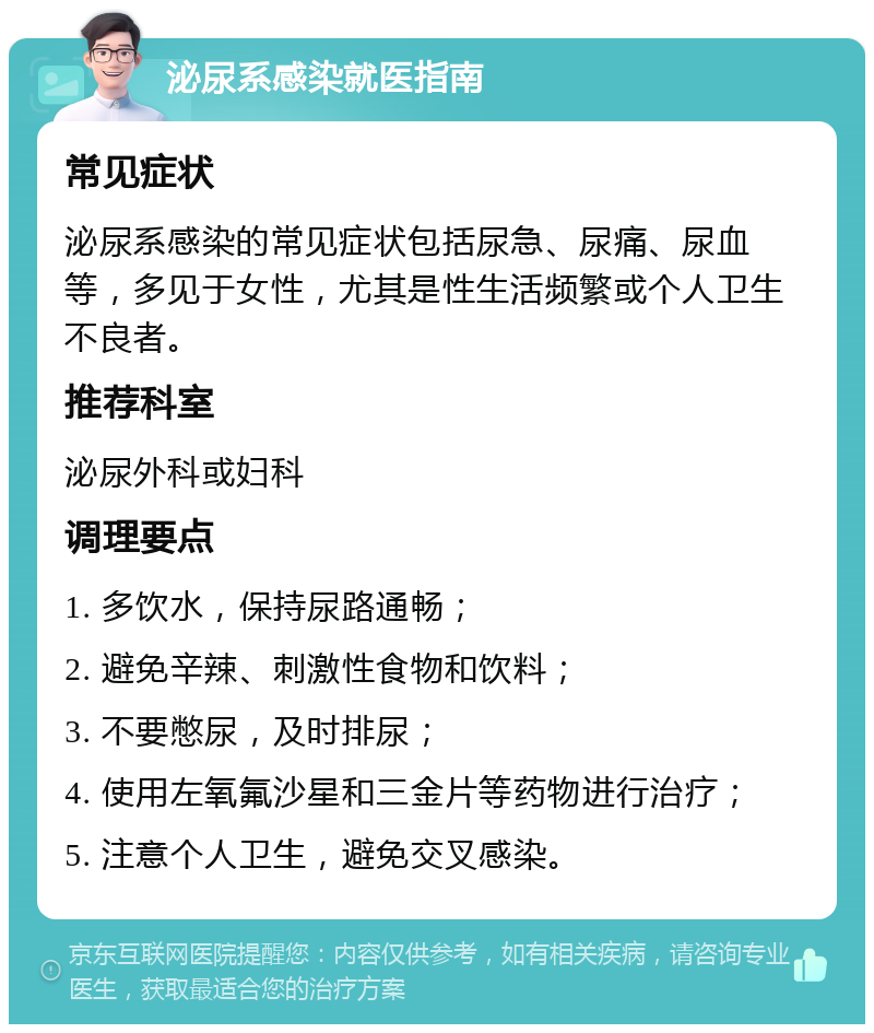 泌尿系感染就医指南 常见症状 泌尿系感染的常见症状包括尿急、尿痛、尿血等，多见于女性，尤其是性生活频繁或个人卫生不良者。 推荐科室 泌尿外科或妇科 调理要点 1. 多饮水，保持尿路通畅； 2. 避免辛辣、刺激性食物和饮料； 3. 不要憋尿，及时排尿； 4. 使用左氧氟沙星和三金片等药物进行治疗； 5. 注意个人卫生，避免交叉感染。