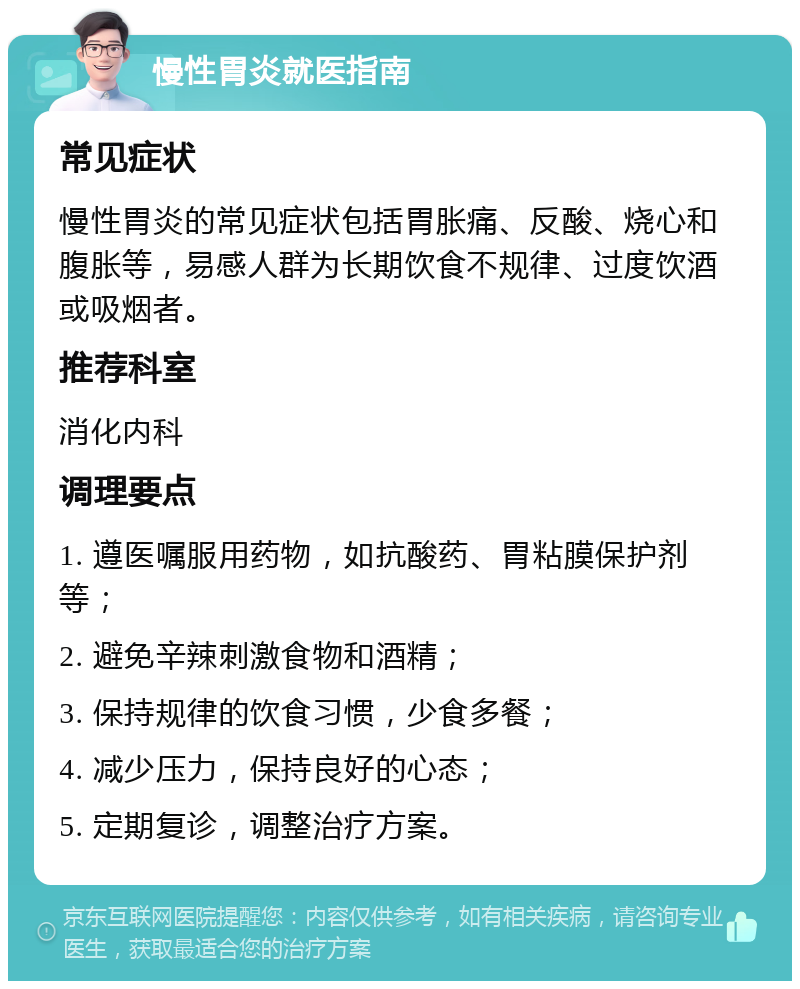 慢性胃炎就医指南 常见症状 慢性胃炎的常见症状包括胃胀痛、反酸、烧心和腹胀等，易感人群为长期饮食不规律、过度饮酒或吸烟者。 推荐科室 消化内科 调理要点 1. 遵医嘱服用药物，如抗酸药、胃粘膜保护剂等； 2. 避免辛辣刺激食物和酒精； 3. 保持规律的饮食习惯，少食多餐； 4. 减少压力，保持良好的心态； 5. 定期复诊，调整治疗方案。