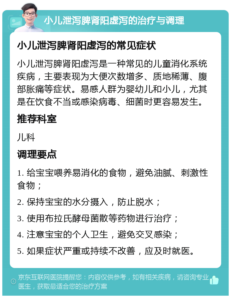 小儿泄泻脾肾阳虚泻的治疗与调理 小儿泄泻脾肾阳虚泻的常见症状 小儿泄泻脾肾阳虚泻是一种常见的儿童消化系统疾病，主要表现为大便次数增多、质地稀薄、腹部胀痛等症状。易感人群为婴幼儿和小儿，尤其是在饮食不当或感染病毒、细菌时更容易发生。 推荐科室 儿科 调理要点 1. 给宝宝喂养易消化的食物，避免油腻、刺激性食物； 2. 保持宝宝的水分摄入，防止脱水； 3. 使用布拉氏酵母菌散等药物进行治疗； 4. 注意宝宝的个人卫生，避免交叉感染； 5. 如果症状严重或持续不改善，应及时就医。