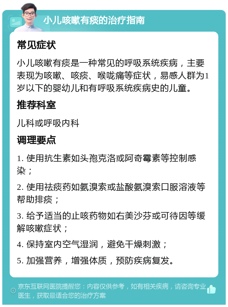 小儿咳嗽有痰的治疗指南 常见症状 小儿咳嗽有痰是一种常见的呼吸系统疾病，主要表现为咳嗽、咳痰、喉咙痛等症状，易感人群为1岁以下的婴幼儿和有呼吸系统疾病史的儿童。 推荐科室 儿科或呼吸内科 调理要点 1. 使用抗生素如头孢克洛或阿奇霉素等控制感染； 2. 使用祛痰药如氨溴索或盐酸氨溴索口服溶液等帮助排痰； 3. 给予适当的止咳药物如右美沙芬或可待因等缓解咳嗽症状； 4. 保持室内空气湿润，避免干燥刺激； 5. 加强营养，增强体质，预防疾病复发。