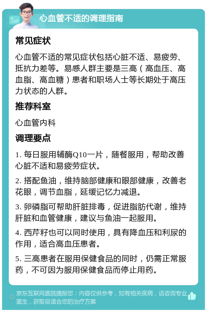 心血管不适的调理指南 常见症状 心血管不适的常见症状包括心脏不适、易疲劳、抵抗力差等。易感人群主要是三高（高血压、高血脂、高血糖）患者和职场人士等长期处于高压力状态的人群。 推荐科室 心血管内科 调理要点 1. 每日服用辅酶Q10一片，随餐服用，帮助改善心脏不适和易疲劳症状。 2. 搭配鱼油，维持脑部健康和眼部健康，改善老花眼，调节血脂，延缓记忆力减退。 3. 卵磷脂可帮助肝脏排毒，促进脂肪代谢，维持肝脏和血管健康，建议与鱼油一起服用。 4. 西芹籽也可以同时使用，具有降血压和利尿的作用，适合高血压患者。 5. 三高患者在服用保健食品的同时，仍需正常服药，不可因为服用保健食品而停止用药。