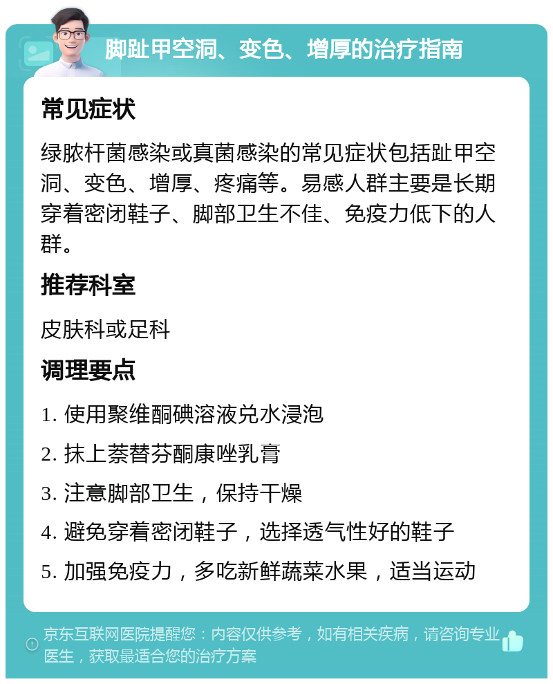 脚趾甲空洞、变色、增厚的治疗指南 常见症状 绿脓杆菌感染或真菌感染的常见症状包括趾甲空洞、变色、增厚、疼痛等。易感人群主要是长期穿着密闭鞋子、脚部卫生不佳、免疫力低下的人群。 推荐科室 皮肤科或足科 调理要点 1. 使用聚维酮碘溶液兑水浸泡 2. 抹上萘替芬酮康唑乳膏 3. 注意脚部卫生，保持干燥 4. 避免穿着密闭鞋子，选择透气性好的鞋子 5. 加强免疫力，多吃新鲜蔬菜水果，适当运动