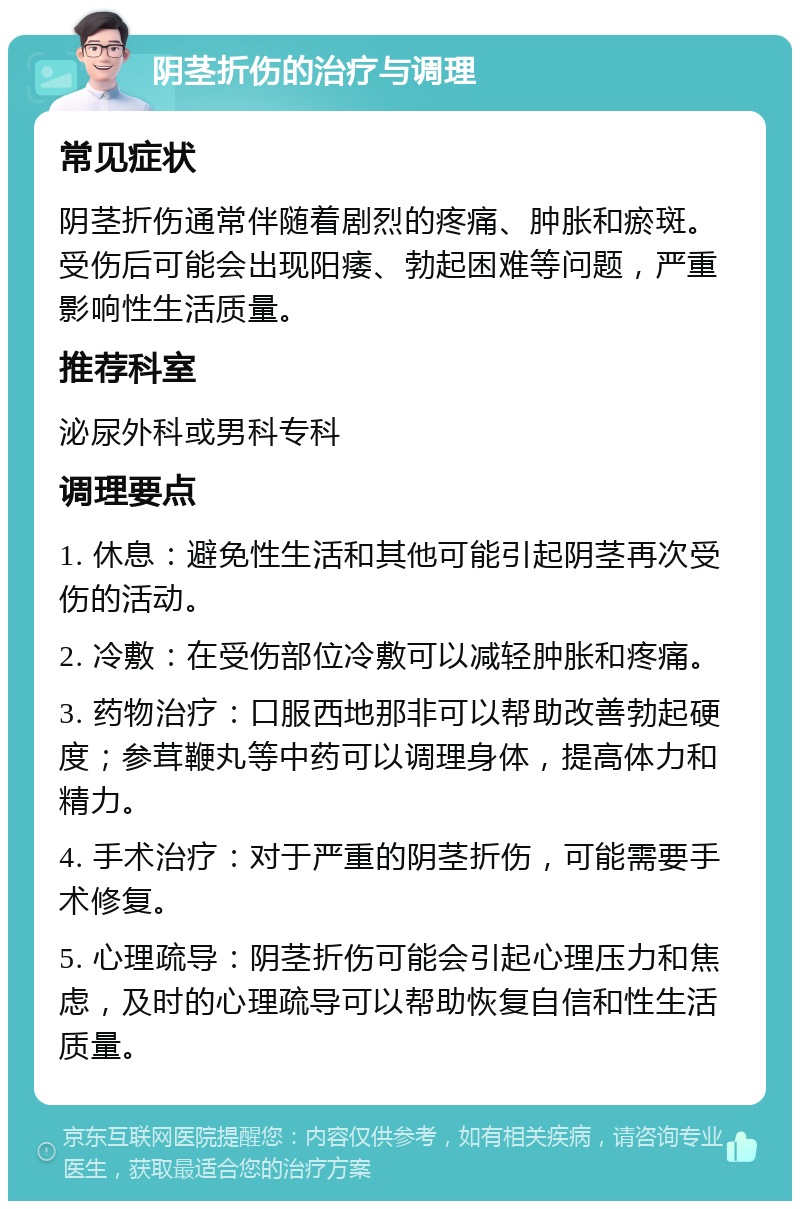 阴茎折伤的治疗与调理 常见症状 阴茎折伤通常伴随着剧烈的疼痛、肿胀和瘀斑。受伤后可能会出现阳痿、勃起困难等问题，严重影响性生活质量。 推荐科室 泌尿外科或男科专科 调理要点 1. 休息：避免性生活和其他可能引起阴茎再次受伤的活动。 2. 冷敷：在受伤部位冷敷可以减轻肿胀和疼痛。 3. 药物治疗：口服西地那非可以帮助改善勃起硬度；参茸鞭丸等中药可以调理身体，提高体力和精力。 4. 手术治疗：对于严重的阴茎折伤，可能需要手术修复。 5. 心理疏导：阴茎折伤可能会引起心理压力和焦虑，及时的心理疏导可以帮助恢复自信和性生活质量。