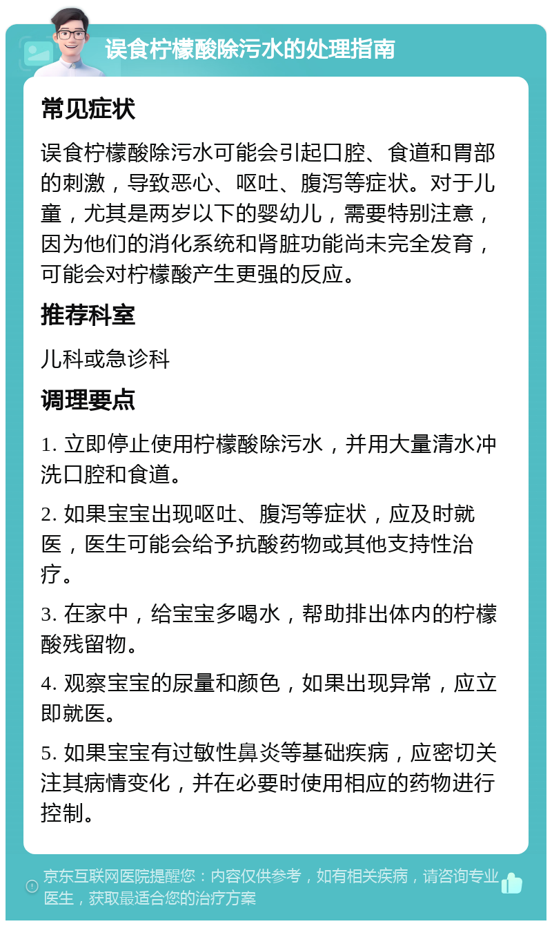 误食柠檬酸除污水的处理指南 常见症状 误食柠檬酸除污水可能会引起口腔、食道和胃部的刺激，导致恶心、呕吐、腹泻等症状。对于儿童，尤其是两岁以下的婴幼儿，需要特别注意，因为他们的消化系统和肾脏功能尚未完全发育，可能会对柠檬酸产生更强的反应。 推荐科室 儿科或急诊科 调理要点 1. 立即停止使用柠檬酸除污水，并用大量清水冲洗口腔和食道。 2. 如果宝宝出现呕吐、腹泻等症状，应及时就医，医生可能会给予抗酸药物或其他支持性治疗。 3. 在家中，给宝宝多喝水，帮助排出体内的柠檬酸残留物。 4. 观察宝宝的尿量和颜色，如果出现异常，应立即就医。 5. 如果宝宝有过敏性鼻炎等基础疾病，应密切关注其病情变化，并在必要时使用相应的药物进行控制。