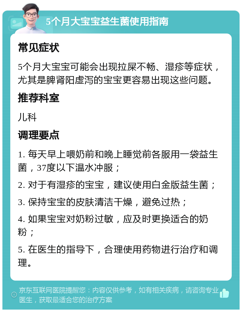 5个月大宝宝益生菌使用指南 常见症状 5个月大宝宝可能会出现拉屎不畅、湿疹等症状，尤其是脾肾阳虚泻的宝宝更容易出现这些问题。 推荐科室 儿科 调理要点 1. 每天早上喂奶前和晚上睡觉前各服用一袋益生菌，37度以下温水冲服； 2. 对于有湿疹的宝宝，建议使用白金版益生菌； 3. 保持宝宝的皮肤清洁干燥，避免过热； 4. 如果宝宝对奶粉过敏，应及时更换适合的奶粉； 5. 在医生的指导下，合理使用药物进行治疗和调理。