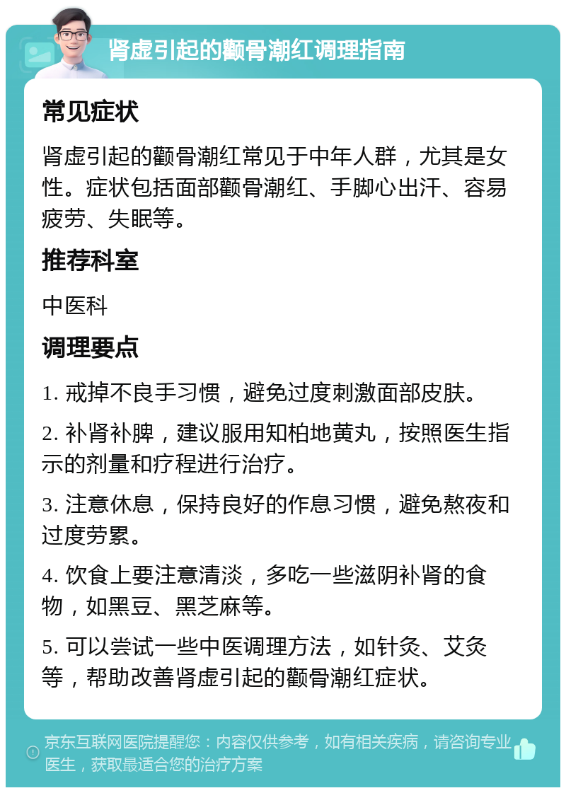 肾虚引起的颧骨潮红调理指南 常见症状 肾虚引起的颧骨潮红常见于中年人群，尤其是女性。症状包括面部颧骨潮红、手脚心出汗、容易疲劳、失眠等。 推荐科室 中医科 调理要点 1. 戒掉不良手习惯，避免过度刺激面部皮肤。 2. 补肾补脾，建议服用知柏地黄丸，按照医生指示的剂量和疗程进行治疗。 3. 注意休息，保持良好的作息习惯，避免熬夜和过度劳累。 4. 饮食上要注意清淡，多吃一些滋阴补肾的食物，如黑豆、黑芝麻等。 5. 可以尝试一些中医调理方法，如针灸、艾灸等，帮助改善肾虚引起的颧骨潮红症状。