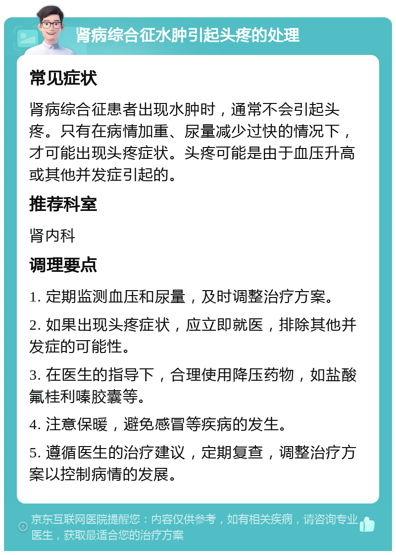 肾病综合征水肿引起头疼的处理 常见症状 肾病综合征患者出现水肿时，通常不会引起头疼。只有在病情加重、尿量减少过快的情况下，才可能出现头疼症状。头疼可能是由于血压升高或其他并发症引起的。 推荐科室 肾内科 调理要点 1. 定期监测血压和尿量，及时调整治疗方案。 2. 如果出现头疼症状，应立即就医，排除其他并发症的可能性。 3. 在医生的指导下，合理使用降压药物，如盐酸氟桂利嗪胶囊等。 4. 注意保暖，避免感冒等疾病的发生。 5. 遵循医生的治疗建议，定期复查，调整治疗方案以控制病情的发展。