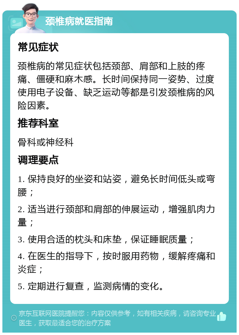 颈椎病就医指南 常见症状 颈椎病的常见症状包括颈部、肩部和上肢的疼痛、僵硬和麻木感。长时间保持同一姿势、过度使用电子设备、缺乏运动等都是引发颈椎病的风险因素。 推荐科室 骨科或神经科 调理要点 1. 保持良好的坐姿和站姿，避免长时间低头或弯腰； 2. 适当进行颈部和肩部的伸展运动，增强肌肉力量； 3. 使用合适的枕头和床垫，保证睡眠质量； 4. 在医生的指导下，按时服用药物，缓解疼痛和炎症； 5. 定期进行复查，监测病情的变化。