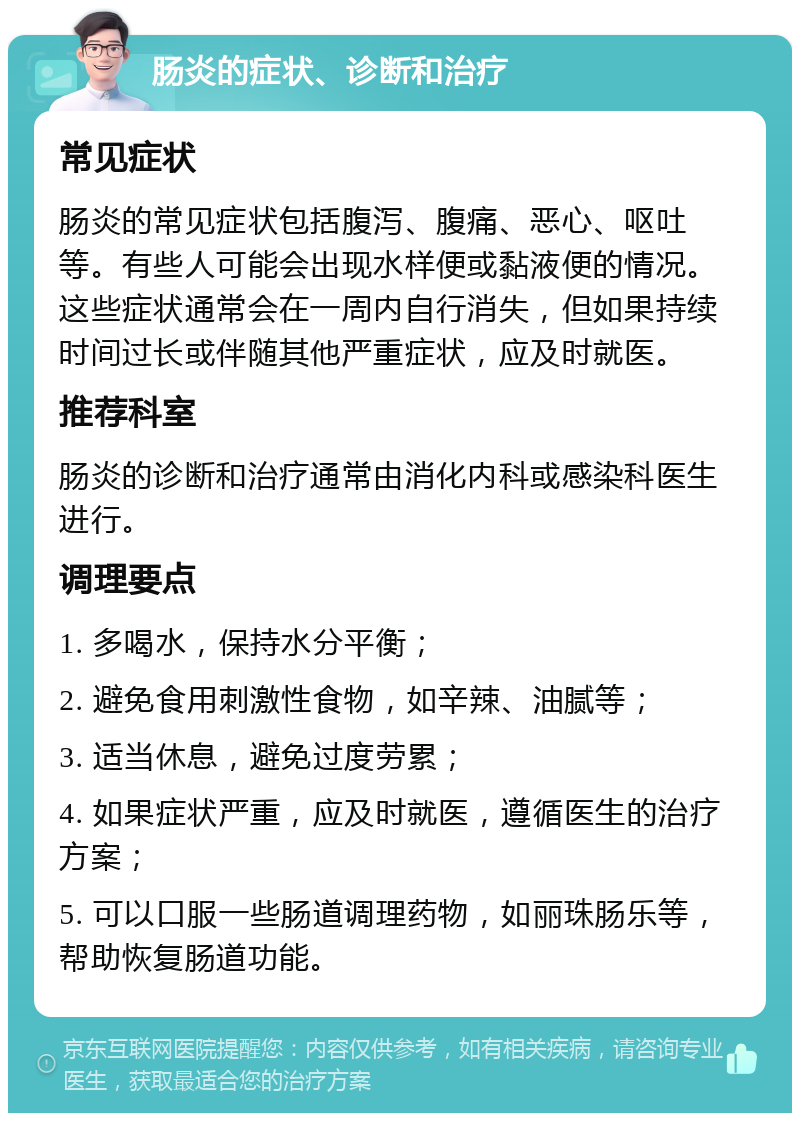 肠炎的症状、诊断和治疗 常见症状 肠炎的常见症状包括腹泻、腹痛、恶心、呕吐等。有些人可能会出现水样便或黏液便的情况。这些症状通常会在一周内自行消失，但如果持续时间过长或伴随其他严重症状，应及时就医。 推荐科室 肠炎的诊断和治疗通常由消化内科或感染科医生进行。 调理要点 1. 多喝水，保持水分平衡； 2. 避免食用刺激性食物，如辛辣、油腻等； 3. 适当休息，避免过度劳累； 4. 如果症状严重，应及时就医，遵循医生的治疗方案； 5. 可以口服一些肠道调理药物，如丽珠肠乐等，帮助恢复肠道功能。