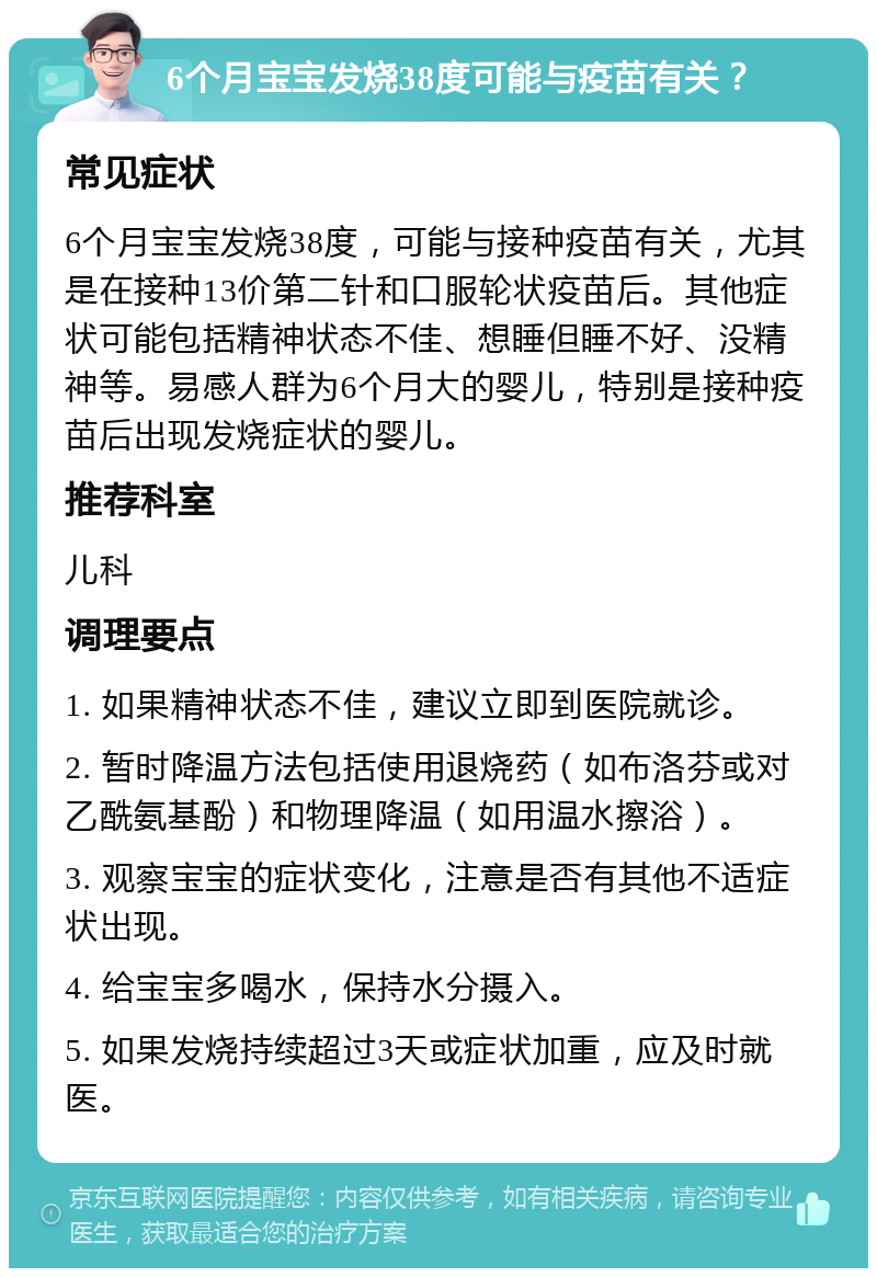 6个月宝宝发烧38度可能与疫苗有关？ 常见症状 6个月宝宝发烧38度，可能与接种疫苗有关，尤其是在接种13价第二针和口服轮状疫苗后。其他症状可能包括精神状态不佳、想睡但睡不好、没精神等。易感人群为6个月大的婴儿，特别是接种疫苗后出现发烧症状的婴儿。 推荐科室 儿科 调理要点 1. 如果精神状态不佳，建议立即到医院就诊。 2. 暂时降温方法包括使用退烧药（如布洛芬或对乙酰氨基酚）和物理降温（如用温水擦浴）。 3. 观察宝宝的症状变化，注意是否有其他不适症状出现。 4. 给宝宝多喝水，保持水分摄入。 5. 如果发烧持续超过3天或症状加重，应及时就医。