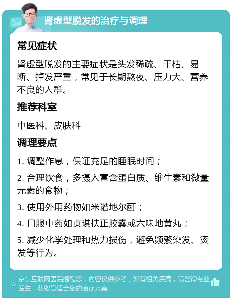 肾虚型脱发的治疗与调理 常见症状 肾虚型脱发的主要症状是头发稀疏、干枯、易断、掉发严重，常见于长期熬夜、压力大、营养不良的人群。 推荐科室 中医科、皮肤科 调理要点 1. 调整作息，保证充足的睡眠时间； 2. 合理饮食，多摄入富含蛋白质、维生素和微量元素的食物； 3. 使用外用药物如米诺地尔酊； 4. 口服中药如贞琪扶正胶囊或六味地黄丸； 5. 减少化学处理和热力损伤，避免频繁染发、烫发等行为。