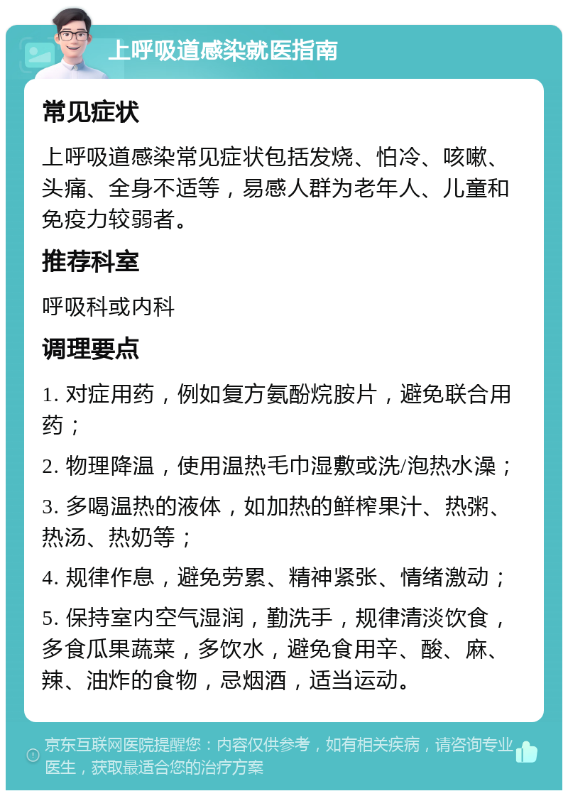 上呼吸道感染就医指南 常见症状 上呼吸道感染常见症状包括发烧、怕冷、咳嗽、头痛、全身不适等，易感人群为老年人、儿童和免疫力较弱者。 推荐科室 呼吸科或内科 调理要点 1. 对症用药，例如复方氨酚烷胺片，避免联合用药； 2. 物理降温，使用温热毛巾湿敷或洗/泡热水澡； 3. 多喝温热的液体，如加热的鲜榨果汁、热粥、热汤、热奶等； 4. 规律作息，避免劳累、精神紧张、情绪激动； 5. 保持室内空气湿润，勤洗手，规律清淡饮食，多食瓜果蔬菜，多饮水，避免食用辛、酸、麻、辣、油炸的食物，忌烟酒，适当运动。