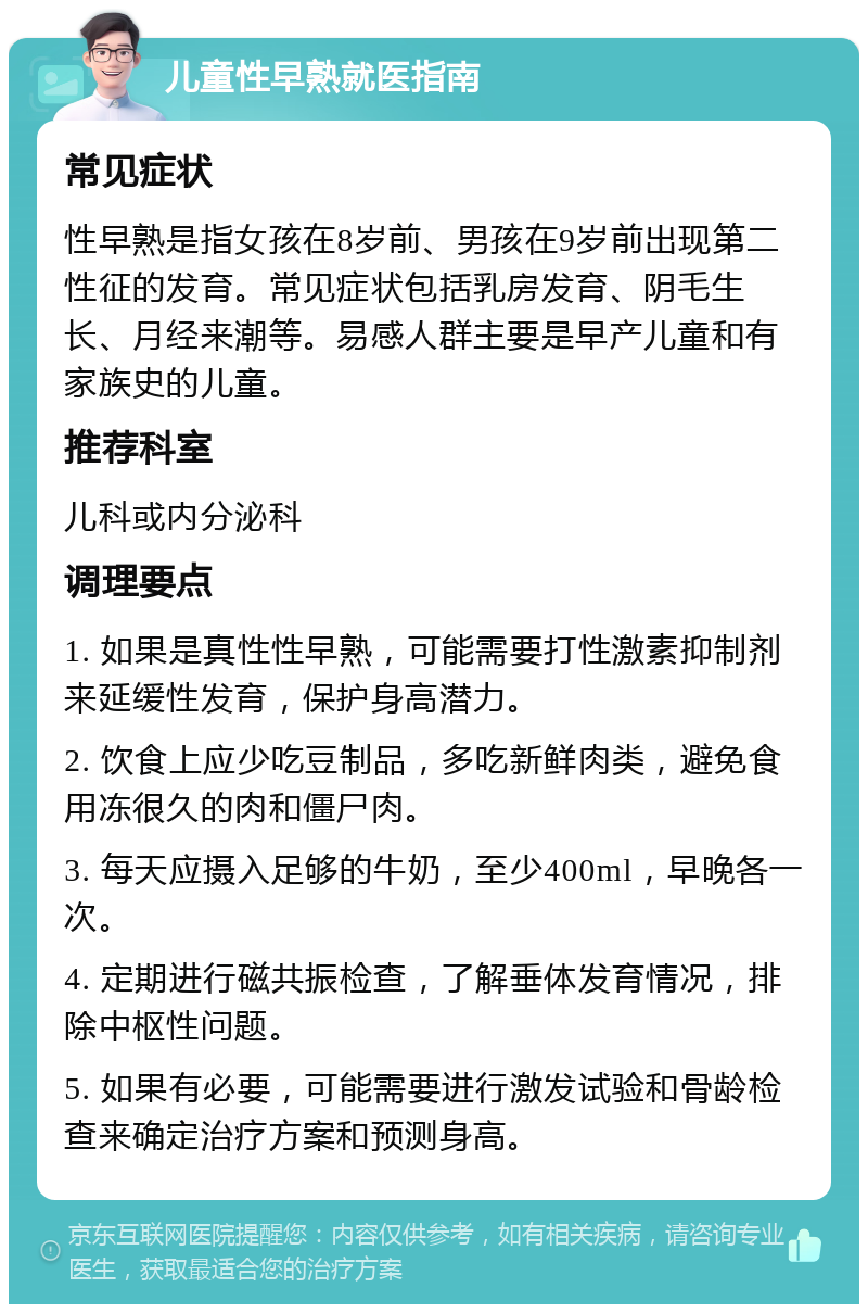 儿童性早熟就医指南 常见症状 性早熟是指女孩在8岁前、男孩在9岁前出现第二性征的发育。常见症状包括乳房发育、阴毛生长、月经来潮等。易感人群主要是早产儿童和有家族史的儿童。 推荐科室 儿科或内分泌科 调理要点 1. 如果是真性性早熟，可能需要打性激素抑制剂来延缓性发育，保护身高潜力。 2. 饮食上应少吃豆制品，多吃新鲜肉类，避免食用冻很久的肉和僵尸肉。 3. 每天应摄入足够的牛奶，至少400ml，早晚各一次。 4. 定期进行磁共振检查，了解垂体发育情况，排除中枢性问题。 5. 如果有必要，可能需要进行激发试验和骨龄检查来确定治疗方案和预测身高。